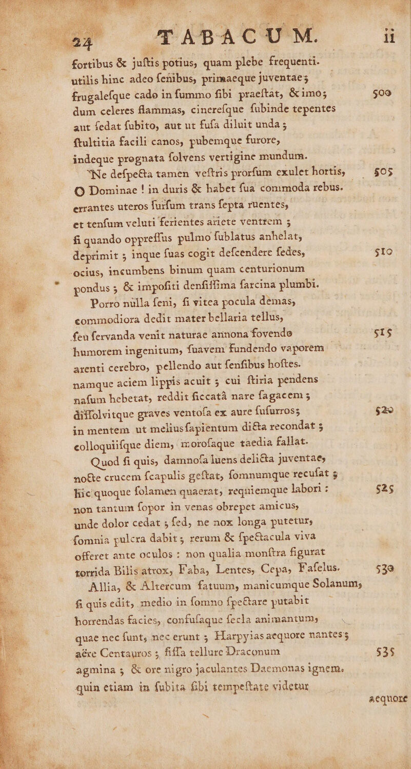 ortibus &amp; juftis potius, quam plebe frequenti. utilis hinc adeo fetibus, primaeque juventaes frugalefque cado in fummo fibi praeftát, &amp;imo; dum celeres flammas, cinerefque fubinde tepentes aut fedat fubito, aut ut fufa diluit unda ; ftultitia facili canos, pubemque furore, indeque pregnata folvens vertigine mundum. O Dominae ! in duris &amp; habet fua commoda rebus. errantes uteros furfum trans fepta ruentes, et tenfum veluti ferientes aziete ventrem 5 fi quando oppreffus pulmo fublatus anhelat; deprimit 5 inque fuas cogit defcendere fedes, pondus ; &amp; impofiti denfiffima farcina plumbi. Porro nulla feni, fi vitea pocula demas; commodiora dedit mater bellaria tellus; humorem ingenitum, fuavenr fundendo vaporem | arenti cerebro, pellendo aut fenfibus hoftes. namque aciem lippis acuit 5 cui ftiria pendens nafum hebetat, reddit ficcatà nare fagacem ; diffolvitque graves ventofa ex aure fufurross in mentem ut meliusfapientum di&amp;a recondat 5 colloquiifque diem; izorofaque taedia fallat. Quod fi quis, damnota luens deli&amp;a juventae; no&amp;e crucem fcapulis geftat, fomnumque recufat 5 liic quoque folamen quaerat, requiemque labori : non tantum fopor in venas obrepet amicus; unde dolor cedat ; fed, ne nox longa putetur; offeret ante oculos : non qualia monftra figurat torrida Bilis atrox, Faba, Lentes, Cepa; Fafelus. fi quis edit, medio in fomno fpe&amp;are putabit horrendas facies, confufaque fecla animantum; quae nec funt, nec erunt ; Harpyiasaequore nantes; a€re Centauros ; fiffa tellure Draconum agmina; &amp; ore nigro jaculantes Dacmonas ignem. quin etiam in fubita fib tempeftate videtur $05 $IO $15 $2 $25 539 53$