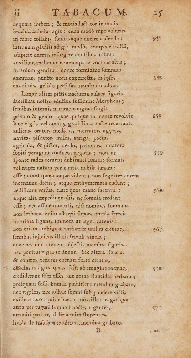 aequore fed ; &amp; mous faitacr i in ndis brachia anhelus a git : celfa modó rupe volutus in mare collabi; fonitumque excire cadendo : $40 latronum gladiis adigi: modó, compede fraGá, * adfpicit exertis infurgere dentibus uzfüm : * auxilium/inclamat nonnunquam vocibus altis 5 interdum gemitu: donec formidine fomnum excutiat, pun&amp;o necis experre&amp;us in ipfo, A $455 exanimis, gelido perfufus membra madore.- Longé aliter pi&amp;is neCurna aulaea figuris laetificat noftro edu&amp;us fuffimine Morpheus 5 fenfibus internis naturae congrua fingit privato &amp; genio: quae quifque in mente revolvit $59 luce vigil, vel amat 5. gratiffima no&amp;e recurrunt. aulicus, orator, medicus, mercator, agyrta;  navita, pifcator, miles, auriga, pocta, agricola, &amp; pi&amp;tor, cerdo, patronus, amator; fopiti peragunt confueta negotia 5 ; non ut $53 fponte rudes cernunt dubitanti lumine formas, vel nuper natam per euntia nubila lunam : effe putant quodcunque vident; non fegniter aurem incendunt di&amp;üs 5 atque enthymemata cudunt ; aedificant verfus, clare quos mane fatentur: 56e. atque alia expediunt alii, ne fomnia credant efle ; nec affinem morti, nifi nomine, fomnum. non lethaeus enim eft opii fopor, omnia ferreis interiora ligans, immota ut lege, catenis: non etiam ambiguae turbatrix umbra cicutae, . $65: fenfibus injiciens illufis frivola vincla 5. ! quae nec mota tenent obje&amp;tis membra figuris; nec penitus vigilare finunt. Sic altera Baucis- &amp; conjux, teneras coenati forte cicutas;. effoffas in agro, quas, falfi ab imagine formae, $78: crediderant fifer effe, aut totae Baucidis herbam ; poftquam feffa humili pofuiffent membra grabatoy nec vigiles, nec adhuc fomni fub pondere vi&amp;ti, exiliere toro: prior haec ; mox ille: vagatique: atria per tuguri brumali noGe, rigentes,. $75 attoniti pariter, deliria mira ftupentes, divida de trabibus retulerunt membra grabato» D. | At:
