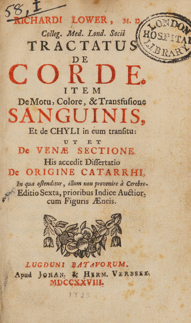 HARDI LOWER, » M. D Colleg. Med. Lond. Socii CORDE ITEM DeMotu, Colore, &amp; Transfufione - SANGUINIS, Et de CHYLI in eum tranfitu:- DY ER Xx De VENJ/E&amp; SECTIONE. | His accedit Differtatio De ORIGINE CATARRHI, dn qua offenditur , illum non provenire a. Cerebro. ue : Editio Sexta, prioribus Indice Au&amp;tior, cum Piguris ZEneis. LUGDUNI 34T AVORUM. uw Apud joHAN, &amp; HERM, VERBERE Hw | MDCCXXV HI. «i : 2 Me E 3 M un ; ; V :