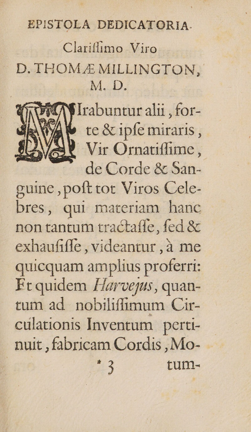 EPISTOLA DEDICATORIA. Clariflimo Viro D. THOME MILLINGTON, M. D. AN DPirabuntur alit , for- te &amp; ipfe miraris , Vir Ornatiffime , de Corde &amp; San- guine , poft tot Viros Cele- bres, qui materiam hanc non tantum tractaffe, fed &amp; exhaufifle , videantur , à me quicquam amplius proferri: Frquidem Harvejus, quan- tum ad nobiliffimum Cir- culationis Inventum perti- nuit , fabricam Cordis , Mo- | 43 tum-