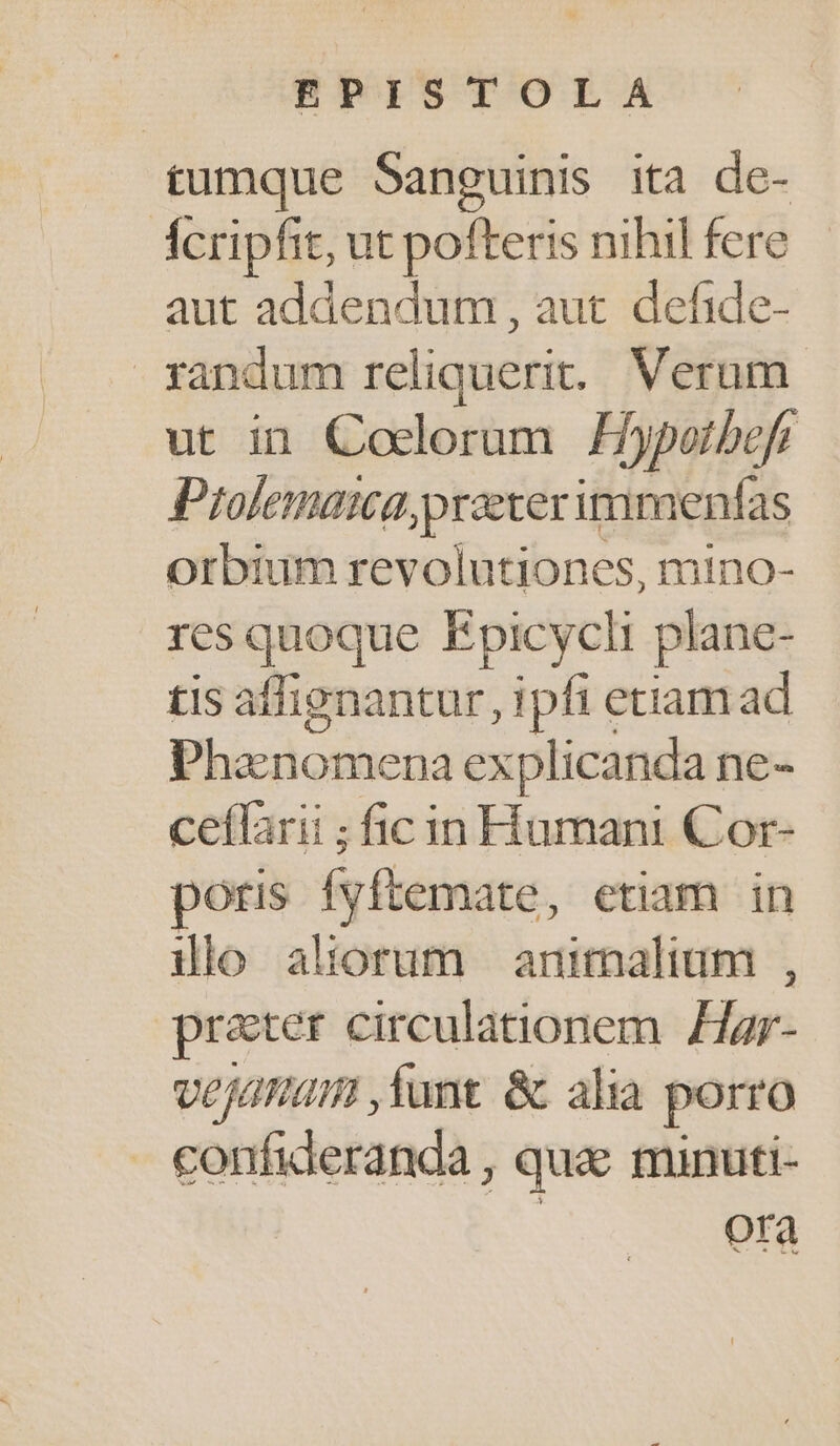 tumque Sanguinis ita de- Ácripfit, ut pofteris nihil fere aut addendum, aut. defide- xandum reliquerit. Verum. ut in Coclorum Hyportbefr Prolemaca praeter immenfas orbium revolutiones, mino- res quoque Epicycli plane- tis affignantur, ipfi etiam ad Phaenomena explicanda ne- ceffarii ; ficin Humani Cor- poris fyftemate , etiam in dio aliorum animalium , prater circulationem. Har- vOJHam ,fant. &amp; alia porro confideranda , | que minuti- ora