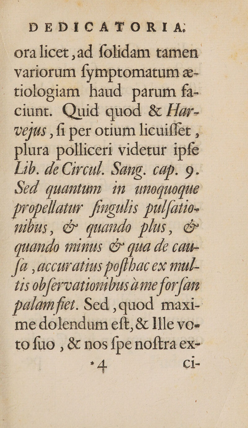 ora licet ,ad folidam tamen variorum fymptomatum z- . tiologiam haud parum fa- ciunt. Quid quod &amp; Har- Ve/tis fi per otium licuiffet , plura polliceri videtur ipfe Lib. de Circul. Sang. cap. 9. Sed quantum im unoquoque propellatur. frgulis pul[atuo- nbus, e quando plus, e quaudo tuimus. e qua de cau- fà ,accuratius poflbac ex mul- t5 ob[ervationibus üame for [an palamfiet. Sed ,quod. maxi- me dolendum eft, &amp; Ille vo- tofuo , &amp; nos fpe noftra ex- * 2: CI-