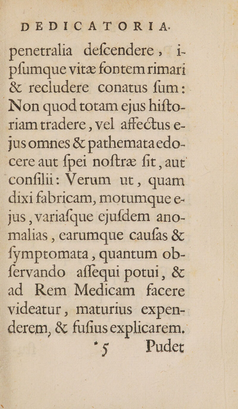 penetralia defcendere ,. i- pfumque vitz fontem rimari &amp; recludere conatus fum: Non quod totam ejus hifto- riam tradere , vel affectus e- jusomnes &amp; pathemata edo- cere aut fpei noftra fit , aut confili: Verum ut, quam dixi fabricam, motumque e- jus , variafque ejufdem ano- malias , earumque caufas &amp; Íymptomata , quantum ob- fervando affequi potui, &amp; ad Rem Medicam facere videatur, maturius expen- derem, &amp; fufius explicarem. '$ Pudet