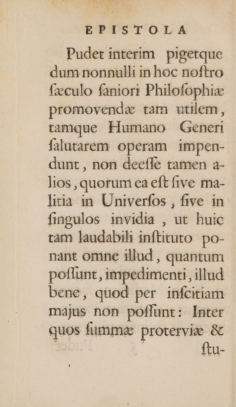 Pudet interim pigetque dum nonnulli in hoc noftro fzcculo faniori Philofophize promovenda tam utilem, tamque Humano Generi falutarem operam impen- dunt, non deefle tamen a- 1105 , quorum ea eft five ma- litia in. Univerfos , five in fingulos invidia , ut huic tam laudabili inftituto. po- nant omne illud , quantum poflunt, impedimenti illud bene, quod per infcitiam majus non poflunt: Inter quos fumm«e proterviee &amp; 326 | ftu-