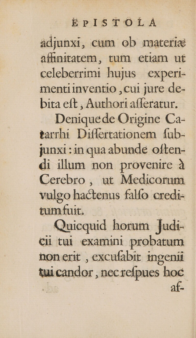 adjunxi , cum ob materia affinitatem, tum etiam ut celeberrimi hujus | experi- menti inventio ,cui jure de- bita eft , Authori afferatur. Deniquede Origine Ca- tarrhi Differtationem fub- junxi : in qua abunde often- di illum non provenire à - Cerebro , at Medicorum vulgo hactenus falfo credi- tumfuit. | | Quicquid horum ]Judi- Cii tui examini probatum nonerit , excufabit. ingenii tui candor , necrefpues hoc 2 af-