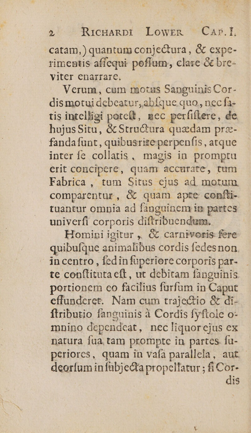 catam,) quantum conje&amp;tura , &amp; expe- rimentis affequi poffum, clare &amp; bre- viter enarrare. Verum, cum raotus Sapguinis Cor- dis motui debeatur, abíque quo, nec fa- tis intelligi potc(t, mec perfiflere, de. hujusSitu, &amp; Structura quzdam pra- fandafunt, quibusriteperpenfis, atque inter fe collatis, magis ia. promptu erit concipere, quam accurate, tum Fabrica, tum Situs ejus ad motum comparentur, &amp; quam apte confti- tuantur omnia ad fanguinem im partes univerfi corporis diftribuendum. Homini igitur , &amp; carnivoris fere quibufque animalibus cordis fedesnon, incentro , fedinfüperiore corporis par- te conftituta eft , ut debitam fanguinis. portionem co facilius furfum in Caput effundcret. Nam cum trajectio &amp; di- ftributio fanguinis à Cordis fyftole o- mnino dcpendcat, nec liquorejus ex natura fua tam prompte in partes. fü- periores, quam in vafa parallela, aut. deorfum in xuebes wil. fiCor- dis