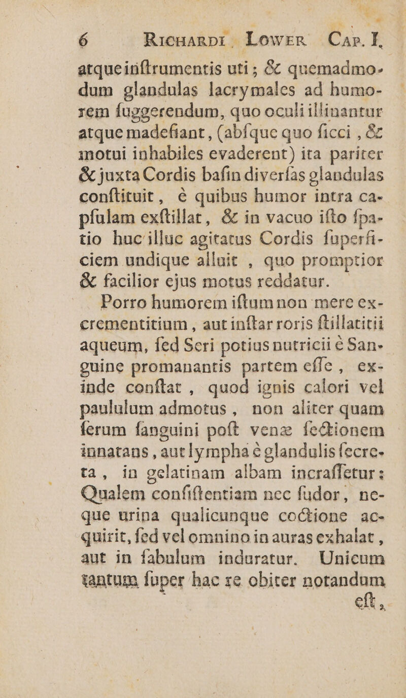 ns ó RicHanpi, Lowrmg — Car. I atque iiftrumentis uti ; &amp; quemadmo- dum glandulas lacrymales ad humo- rem fuggerendum, quo oculi illinantur atque madefiant , (abfque quo ficci , &amp; motui inhabiles evaderent) ita pariter &amp; juxta Cordis bafin diverfas olandulas conftituit, 6 quibus humor intra ca- pfulam exftillat, &amp; in vacuo ifto fpa- tio huc illuc agitatus Cordis fuperfi- ciem undique allait , quo promptior &amp; facilior ejus motus reddatur. Porro humorem iftum non mere ex- crementitium , aut inflar roris ftillatitii aqueum, fed Seri potiusnutricii é San- guine promanantis partem effe, ex- inde conftat , quod ignis calori vel paululum admotus , non aliter quam ferum fanguini poft venz fedtionem innatans , aut lympha € glandulis fecre- ta, in gelatinam albam incraffetur : Qualem confiflentiam nec füdor, ne- que uripa qualicunque co&amp;ione ac- quirit, fed vel omnino in auras exhalat , aut in fabulum induratur. Unicum tantum fuper hac ze obiter notandum eft,