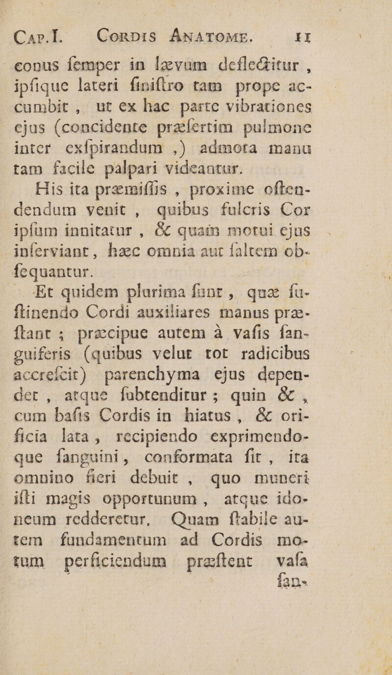 conus Ííemper in laevam defledtitur , ipfique lateri finiflrro tam prope ac- cumbit , ut ex hac parte vibrationes cjus (concidente praíertim pulmone intor cxípirandum ,) admota manu tam facile palpari videantur. His ita pramiffis , proxime often- dendum venit , quibus fulcris Cor ipfum innitatur , G&amp; quai mortui ejus inferviant, hac omnia aut faltem ob- Íequantur. | Et quidem plurima funt , qua fu- ftinendo Cordi auxiliares manus prz- ftant ; precipue autem à vafis fan- guiferis (quibus velut tot radicibus accreícit) parenchyma ejus depen- det , atque fabtenditur; quin &amp; , cum bafis Cordis in hiatus , &amp; ori- ficia lata, recipiendo exprimendo- que fanguini, conformata fit, ita omnino fieri debuit , quo muncri ili magis opportunum , atque ido- neum redderetur, Quam ftabile au- tem fundamentum ad Cordis mo- tum perficiendum — prazftent M : a
