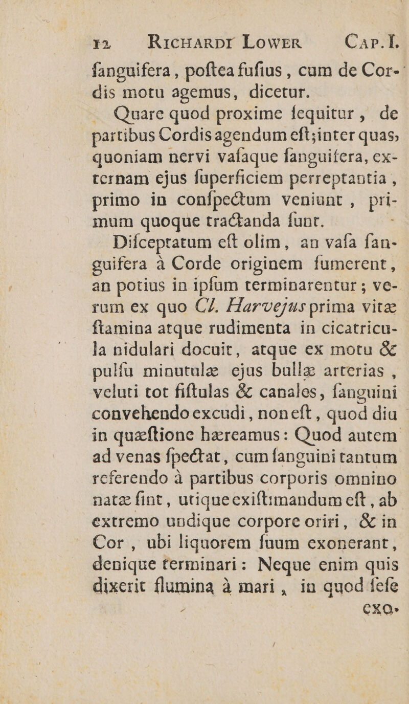 fanguifera , poftea fufius , cum de Cor-- dis motu agemus, dicetur. . Quare quod proxime fequitur, de partibus Cordis agendum eft;inter quas, quoniam nervi vafaque fanguifera, ex- tcrnam ejus fuperficiem perreptantia , primo in confpectum veniunt, pri- mum quoque tractanda funt. i: Diíceptatum eft olim, an vafa fan- guifera à Corde originem fumerent, an potius in ipfum terminarentur ; ve- rum ex quo C7. Harvejus prima vitae ftamina atque rudimenta in cicatricu- la nidulari docuit, atque ex motu &amp; pulíu minutule ejus bulla arterias , veluti tot fiftulas &amp; canales, fanguini convehendo excudi , noneft , quod dia - in quz'ftione hazreamus : Quod autem ad venas fpectat, cum fanguini tantum referendo à partibus corporis omnino natz fint, utiquecxiftimandum eft , ab extremo undique corpore oriri, &amp; in Cor , ubi liquorem fuum exonerant, denique terminari: Neque enim quis dixerit flumina à mari , in quod fefe ; exo