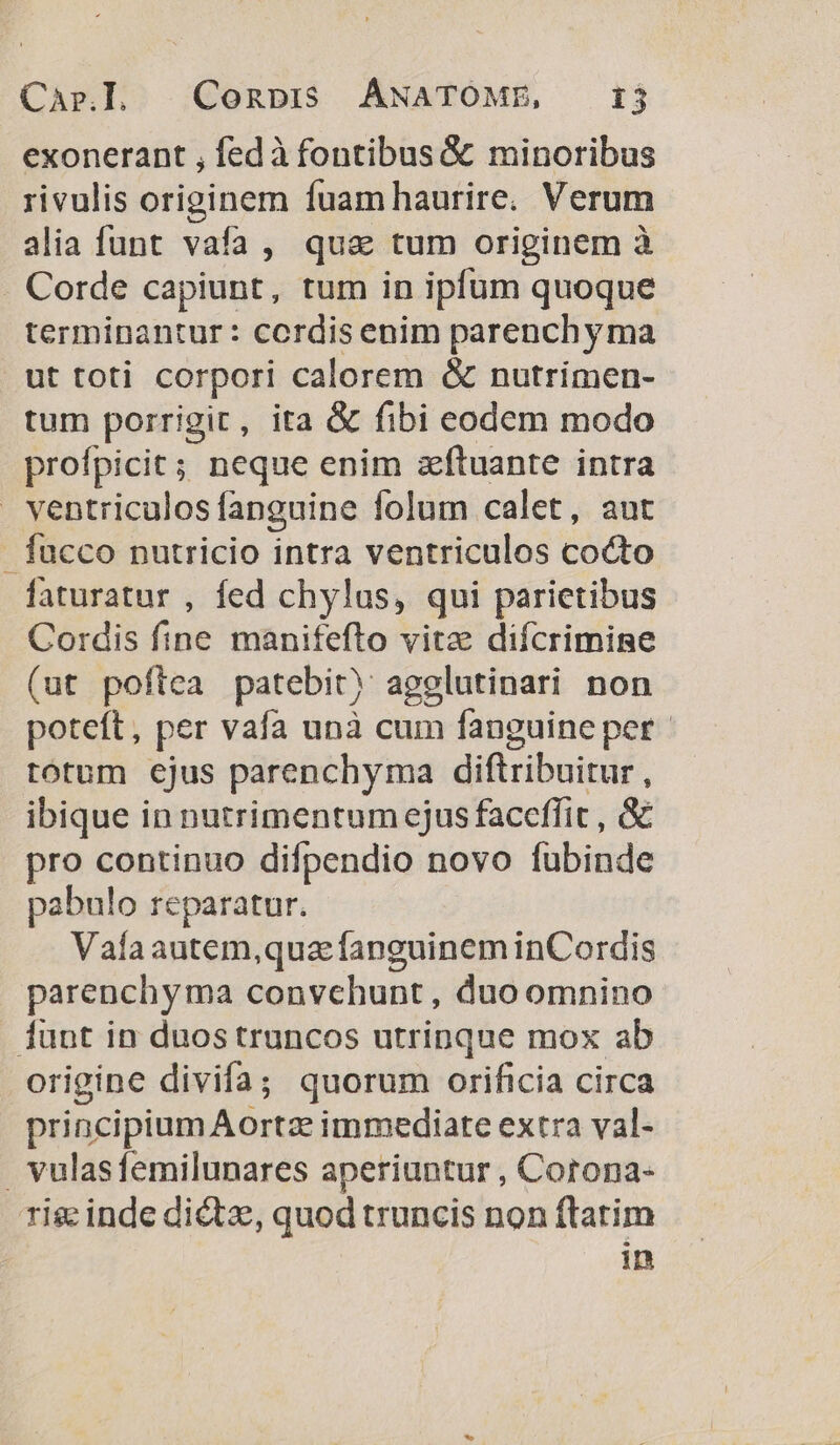 Capr.]. Conpi5 ANATOME, 1j exonerant , fedà fontibus &amp; minoribus rivulis originem fuam haurire. Verum alia funt vafa, quas tum originem à Corde capiunt, tum in ipfum quoque terminantur : cordis enim parenchy ma ut toti corpori calorem &amp; nutrimen- tum porrigit, ita &amp; fibi eodem modo profpicit; neque enim zítuante intra ventriculos fanguine folum calet, aut fucco nutricio intra ventriculos cocto faturatur , fed chylus, qui parietibus Cordis fine manifefto vitz difcrimine (ut poftea patebit) agglutinari non poteft, per vafa unà cum fanguine per - totum ejus parenchyma diftribuitur , ibique in nutrimentum ejus faceffit , &amp; pro continuo difpendio novo fubinde pabulo reparatur. Valaautem,quaz fanguinem inCordis parenchyma convchunt, duo omnino 1unt in duostruncos utrinque mox ab origine divifa; quorum orificia circa principium Aortz immediate extra val- vulasfemilunares aperiuntur , Corona- rig inde dictz,, quod truncis non ftatim in