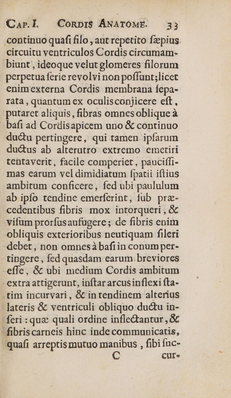 continuo quafi filo , aut repetito fzpius. circuitu ventriculos Cordis circumam- biunt , ideoque velut elomeres filorum perpetua ferie revolvi non poflünt;licet enimexterna Cordis membrana fepa- rata , quantum ex oculisconjicere eft, | putaret aliquis, fibras omnesoblique à - bafi ad Cordisapicem uno &amp; continuo duc&amp;u pertingere, qui tamen ipfarum duc&amp;us ab alterutro extremo emetiri tentaverit, facile comperiet, pauciffi- mas earum vel dimidiatum fpatii iftius ambitum conficere, fed ubi paululum ab ipfo tendine emerferint, fub prz- cedentibus fibris mox intorqueri , &amp; vifum prorfusaufugere; de fibris enim obliquis exterioribus neutiquam fileri debet, non omnesàbafiin conum per- tingere, fed quasdam earum breviores effe, &amp; ubi medium Cordis ambitum extra attigerunt, inftar arcusinflexi fta- .tim incurvari, &amp; in tendinem alterius lateris &amp; ventriculi obliquo ductu in- feri : quz quali ordine inflectantur , &amp;c fibriscarneis hinc inde communicatis, CUf«