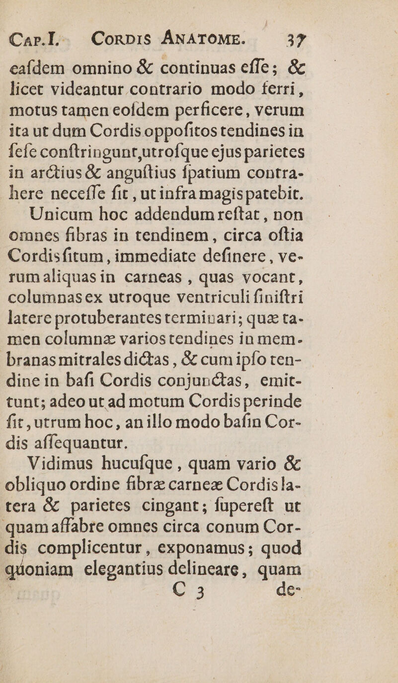 eafdem omnino &amp; continuas effe; &amp; licet videantur.contrario modo ferri, motus tamen eofdem perficere, verum ita ut dum Cordis oppofitos tendines in fefe conftringunr,utrofque ejus parietes in arctius &amp; anguítius fpatium contra- here neceffe fit , ut infra magis patebit. Unicum hoc addendum reftat , non omnes fibras in tendinem, circa oftia Cordisfitum , immediate definere , ve- rumaliquasin carneas , quas vocant, columnasex utroque ventriculi finiftri latere protuberantes terminari; qua ta- men columnz varios tendines in mem. branasmitrales dictas , &amp; cum ipfo ten- dine in bafi Cordis conjunctas, emit- tunt; adeo ut ad motum Cordis perinde fit, utrum hoc, anillo modo bafin Cor- dis affequantur. Vidimus hucufque , quam vario &amp; obliquo ordine fibrz carnez Cordisla- tera &amp; parietes cingant; fupereft ut quam affabre omnes circa conum Cor- dis complicentur , exponamus ; quod quoniam elegantius delineare, quam | C 3 de-