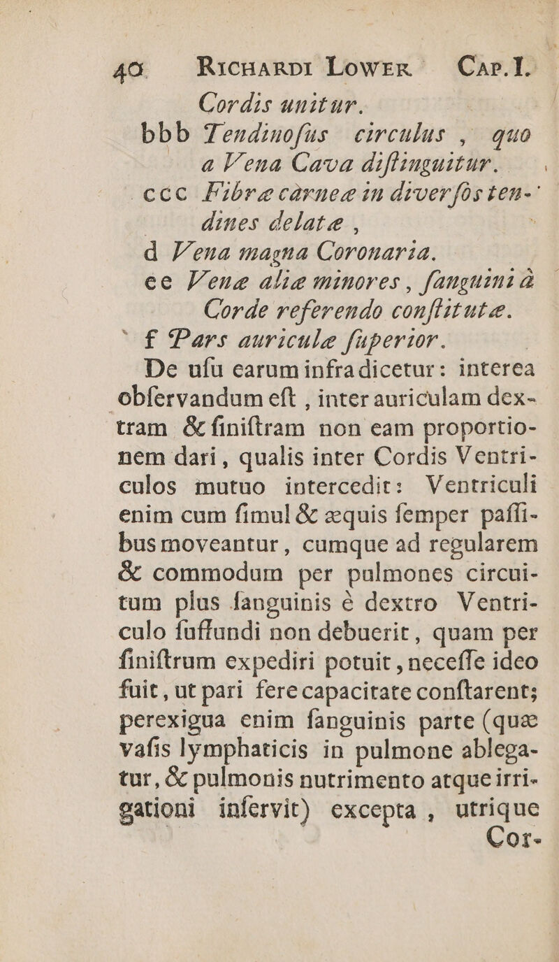 Cordis unitur. | bbb Tendiuofuüs circulus , quo a Vena Cava diflimguitur.. d Jena magna Coronaria. ee Venue alie minores , fauguini à Corde referendo confitutae. Cf Pars auricule füpertor. De ufu earuminfradicetur: interea Obfervandum eft , inter auriculam dex- tram &amp;finiftram non eam proportio- nem dari , qualis inter Cordis Ventri- culos mutuo intercedit: Ventriculi enim cum fimul &amp; equis femper pafíi- bus moveantur, cumque ad regularem &amp; commodum per pulmoncs circui- tum plus fanguinis é dextro Ventri- culo fuffandi non debuerit, quam per finiftrum expediri potuit , neceffe ideo fuit, ut pari ferecapacitate conftarent; perexigua enim fanguinis parte (qu&amp; vafis |lymphaticis in pulmone ablega- tur, &amp; pulmonis nutrimento atque irri- gationi infervit) excepta , gros Or.