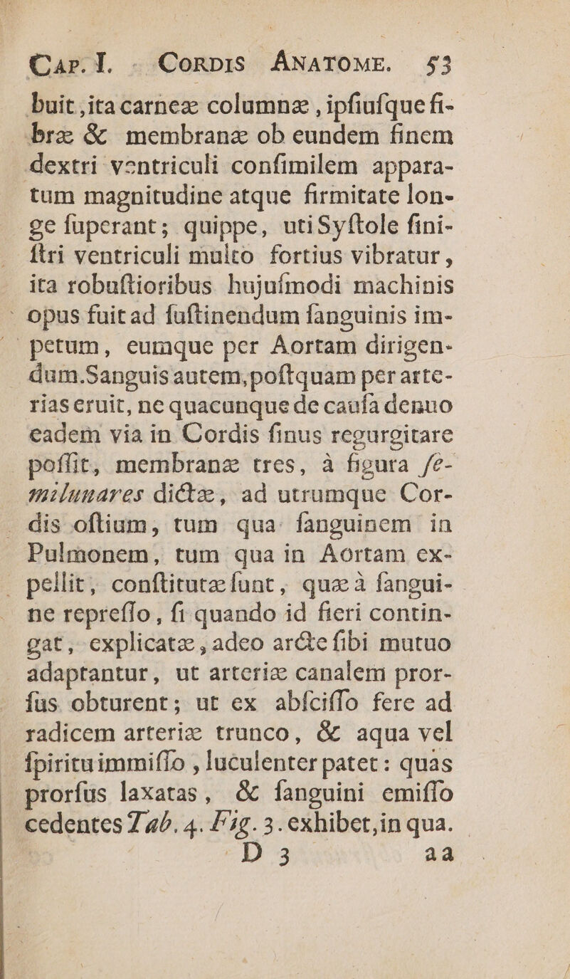 buit ita carnez columnz , ipfiufque fi- bra &amp; membrana ob eundem finem dextri v2ntriculi confimilem appara- tum magnitudine atque firmitate lon- ge fuperant; quippe, utiSyftole fini- ftri ventriculi multo fortius vibratur, ita robuftioribus hujufmodi machinis : opus fuit ad fuftinendum fanguinis im- /' petum, euraque per Aortam dirigen- dum.Sanguis autem,poftquam per arte- riaseruit, ne quacunque de caufa denuo eadem via in Cordis finus regurgitare poffit, membranz tres, à figura /e- miluuares dictae, ad utrumque Cor- . dis oftium, tum qua. fanguinem in Pulmonem, tum qua in Aortam cx- . pellit; conftituteefunt, qua à fangui- ne repreffo, fi quando id fieri contin- gat, explicata , adeo ar&amp;e fibi mutuo adaptantur, ut artcriz canalem pror- íus obturent; ut ex abfcifío fere ad radicem arteriz trunco, &amp; aqua vel fpirituimmiffo , luculenter patet : quas prorfus laxatas, &amp; [anguini emiffo cedentes Z 4b. 4. Fg. 3. exhibet,in qua. - 2547 aa