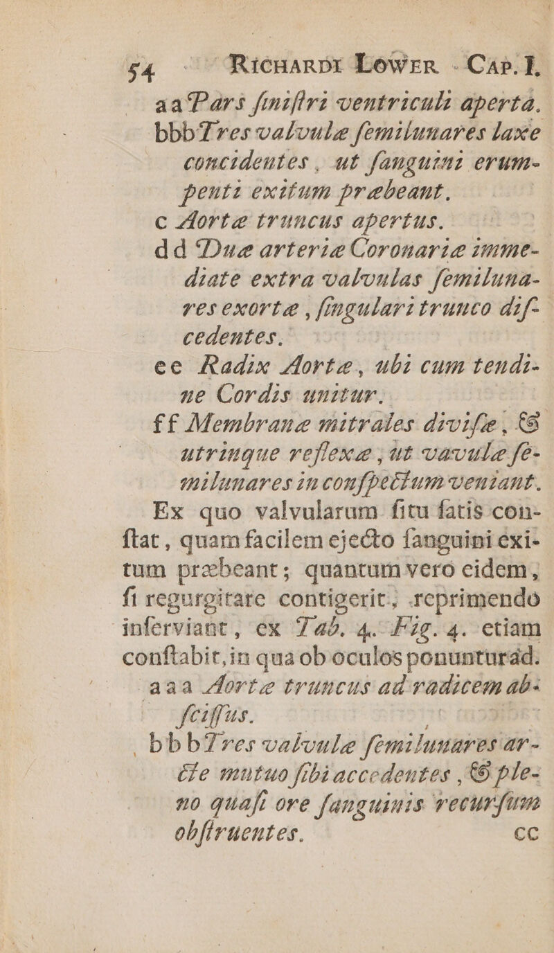£4 — Ricnanpr Lowrn . Cap.]H aa'Pars fmzfhra ventriculz aperta. bbbT7res valvule femilunares laxe concideutes , ut fanguzuz erum- penti exitum praebeant. c orte truncus apertus. | dd Due arterie Coronarie zmme- diate extra valoulas femiluna- res exorta ,fmgularz trunco dzf- cedentes, ee Radix orte, ubi cum tendi- ue Cordis uuum. ff Membraue mitrales drvifie, &amp;89 utringue reffexe ,ut vavule fe- milunares in confpecium- venzant. Ex quo valvularum fitu fatis con- ftat, quam facilem ejecto fanguini exi- tum prebeant; quantum vero eidem, fi regurgirare contigerit, reprimendo - inferviant , ex 745. 4. F2g. 4. etiam conftabir,in qua ob oculos ponunturad. aaa orte truncus ad iimédoi- 4b. -oyafus. | bbbZ7res valvule fem: Juxis 4r- Ge mutuo fibiaccedentes , € ple- 20 quafi ore fanguinis vecurfi ob[iruenutes. CC