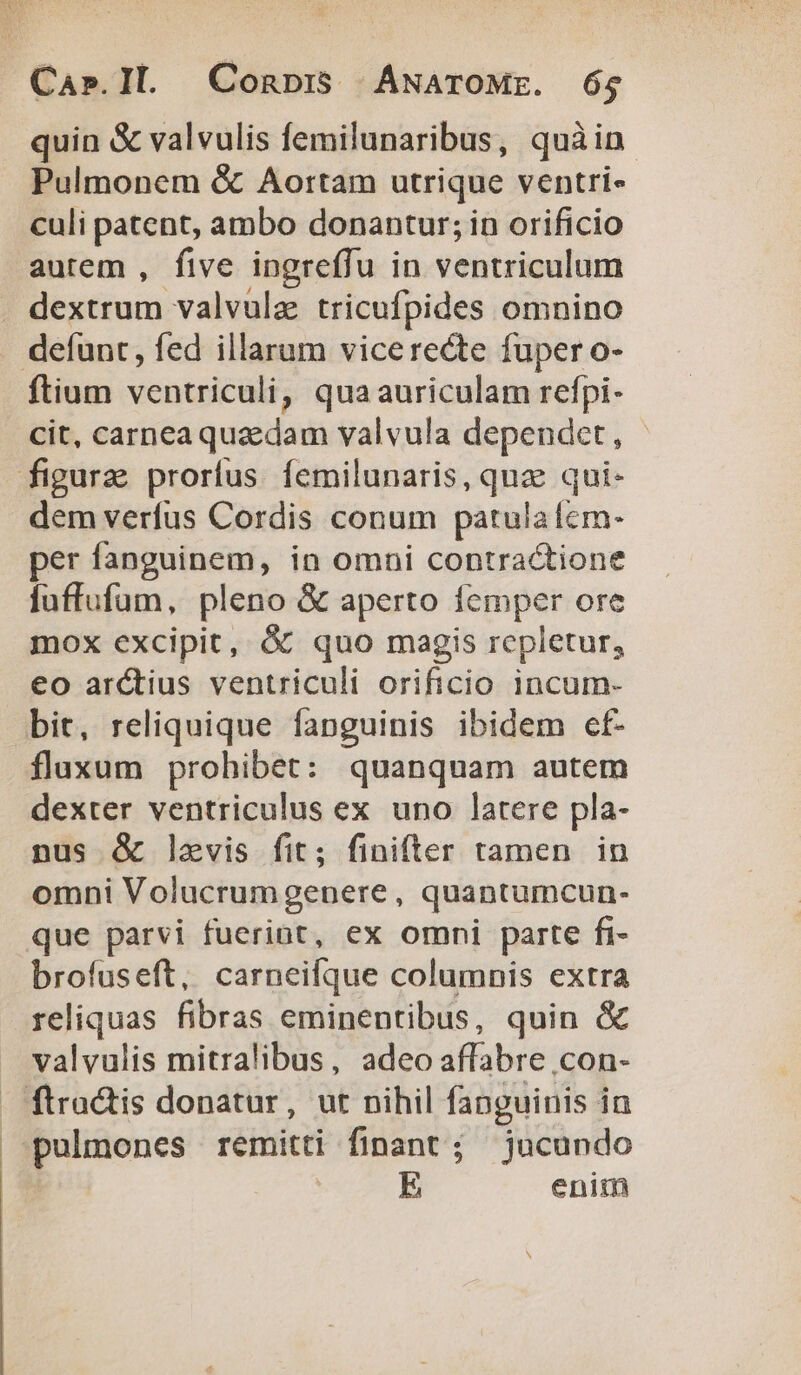 quin &amp; valvulis femilunaribus, quàin Pulmonem &amp; Aortam utrique ventri- culi patent, ambo donantur; in orificio autem , five ingreffu in ventriculum dextrum valvulz tricufpides omnino defunt, fed illarum vicerecte fuper o- ftium ventriculi, qua auriculam refpi- cit, carnea quzdam valvula dependet, - figura prorfus femilunaris, quz qui- dem verfus Cordis conum patula fem- per fanguinem, in omni contractione fuffufum, pleno &amp; aperto is orc mox excipit, &amp; quo magis repletur, eo arctius ventriculi orificio incum- bit, reliquique fanguinis ibidem cf- flaxum prohibet: quanquam autem dexter ventriculus ex uno latere pla- nus &amp; laevis fit; finifter tamen in omni Volucrumgenere, quantumcun- que parvi fuerint, ex omni parte fi- brofuseft, carneifque columnis extra reliquas fibras eminentibus, quin &amp; valvulis mitralibus, adeo iflbie .con- . ftra&amp;is donatur, ut nihil fanguinis i in pulmones remitti | finant ; jucundo E eniin