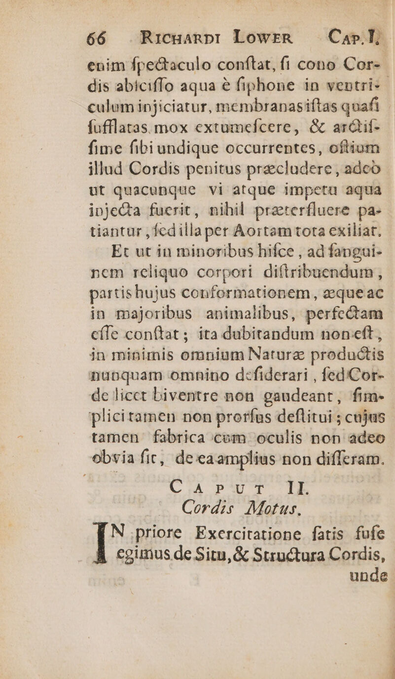 enim fpe&amp;taculo conftat, fi cono Cor-- dis abiciffo aqua &amp; fiphone in ventri- | culum injiciatur, membranasiftas quafi fufflatas. mox extumefcere, &amp; ardtif- fime fibiundique occurrentes, oftium illud Cordis penitus pracludere , adco ut quacunque vi atque impeta aqua injeQta fuerit, nihil praterfluere pa- tiantur ,fedillaper Aortam tota exiliat. Et ut in minoribus hifce , ad fangui- nem reliquo corpori diftribuendum , partis hujus conformationem, aeque ac in majoribus animalibus, perfectam cíTe conftat ; ita dubitandum non eft , in minimis omnium Naturae productis nunquam omnino d:fiderari , fed/Cor- de licet biventre non gaudeant, fim- plicitamen non prorfus deftitui ; cujus tamen fabrica com oculis non adeo obvia fic, de eaamplius non differam. (CoA pw T TE Cordis Motus. N priore Exercitatione fatis fufe À cgunus de Situ, &amp; Structura Cordis, unde