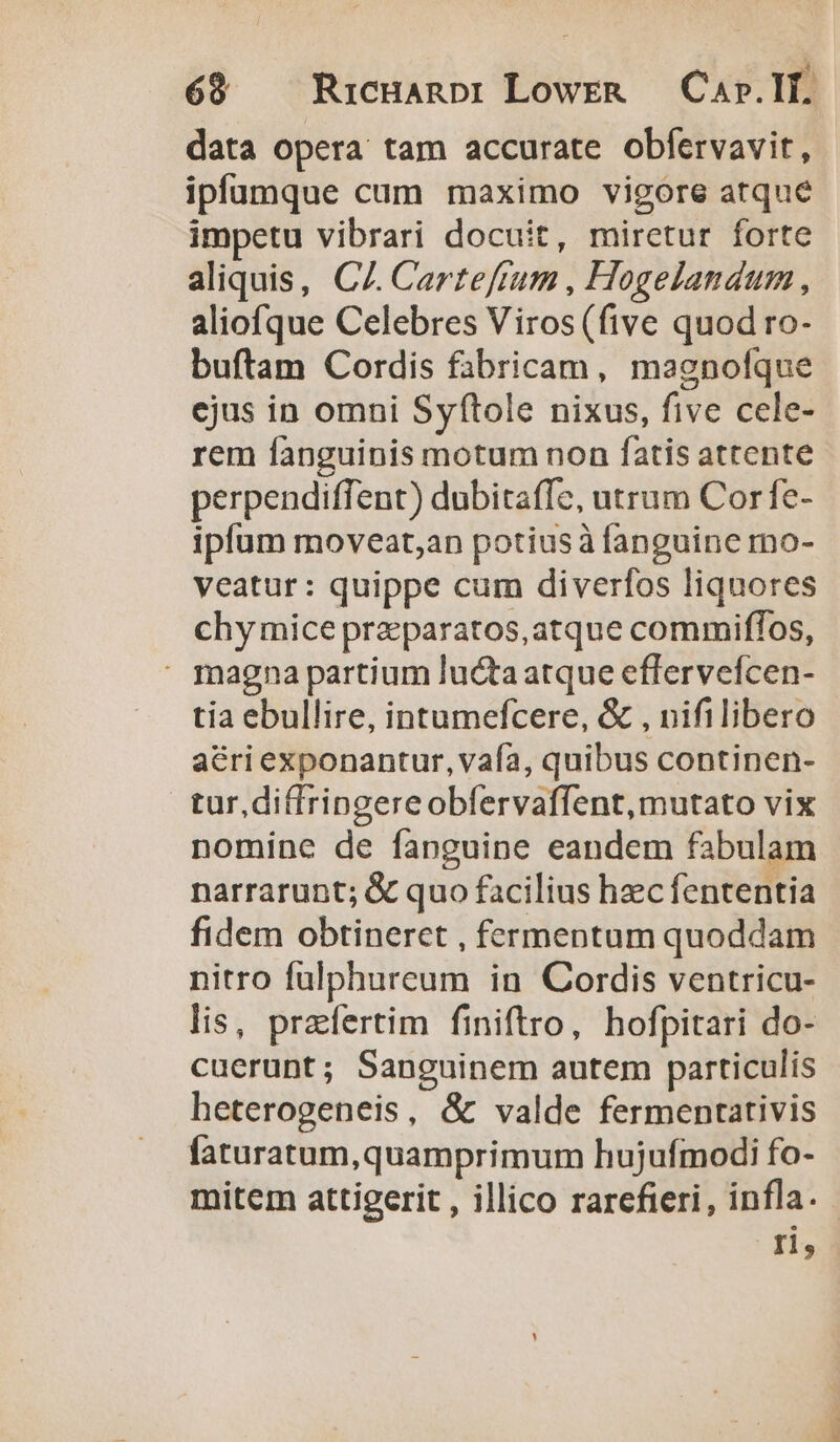 69 Ricuanpi LowEeR — Car. If. data opera tam accurate obfervavit, ipfuamque cum maximo vigore atque impetu vibrari docuit, miretur forte aliquis, CZ. Carzefram , Hogelandum , aliofque Celebres Viros(five quod ro- buftam Cordis fabricam, magnofque ejus in omni Syftole nixus, five cele- rem fanguinis motum non fatis attente perpendiffent) dubitaffc, utrum Cor fe- ipfum moveat,an potiusà fanguine mo- veatur: quippe cum diverfos liquores chy mice praeparatos,atque commiffos,  magna partium luctaatque effervefcen- tia ebullire, intumefcere, &amp; , nifilibero acri exponantur, vaía, quibus continen- tur,diffringereobfervaffent, mutato vix nomine de fanguine eandem fabulam narrarunt; &amp; quo facilius hzc fententia fidem obtineret , fermeptam quoddam nitro fulphureum in Cordis ventricu- lis, praefertim finiftro, hofpitari do- cuerunt; Sanguinem autem particulis heterogeneis, &amp; valde fermentativis faturatum,quamprimum hujufmodi fo- mitem attigerit , illico rarefieri, infla. ri,