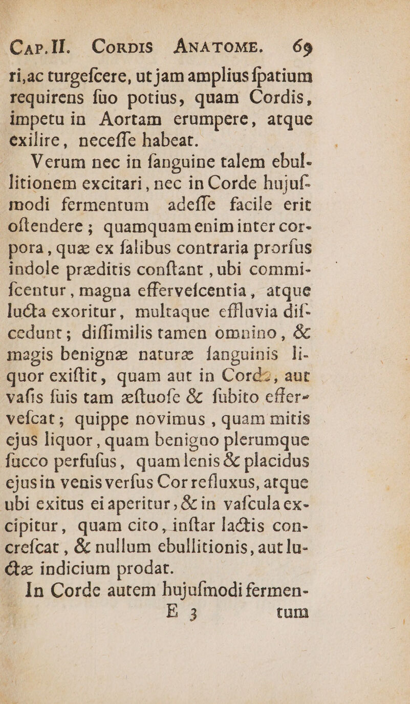 ri,ac turgefcere, ut jam amplius fpatium requirens füo potius, quam Cordis, impetu in Aortam erumpere, atque exilire, necefle habeat. .. Verum nec in fanguine talem ebul- litionem excitari, nec in Corde hujuf- modi fermentum adefle facile erit oftendere ; quamquam enim inter cor- pora, qua ex falibus contraria proríus indole praeditis conflant , ubi commi- Ícentur , magna effervefcentia, atque lucta exoritur, multaque cflluvia dit- cedunt; diffimilis tamen omnino, &amp; magis benigna nature [fanguinis li- quor exiftit, quam aut in Cord , aut vafis füis tam zftuofe &amp; fubito cffer- veícat; quippe novimus , quam mitis ejus liquor, quam benigno plerumque fucco perfüfus, quamlenis &amp; placidus cjusin venis verfus Cor refluxus, atque ubi exitus eiaperitur, &amp; in vafculaex- cipitur, quam cito, inftar la&amp;tis con- creícat , &amp; nullum ebullitionis, aut lu- Gaz indicium prodat. - In Corde autem hujufmodi fermen- Ü E 3 tum