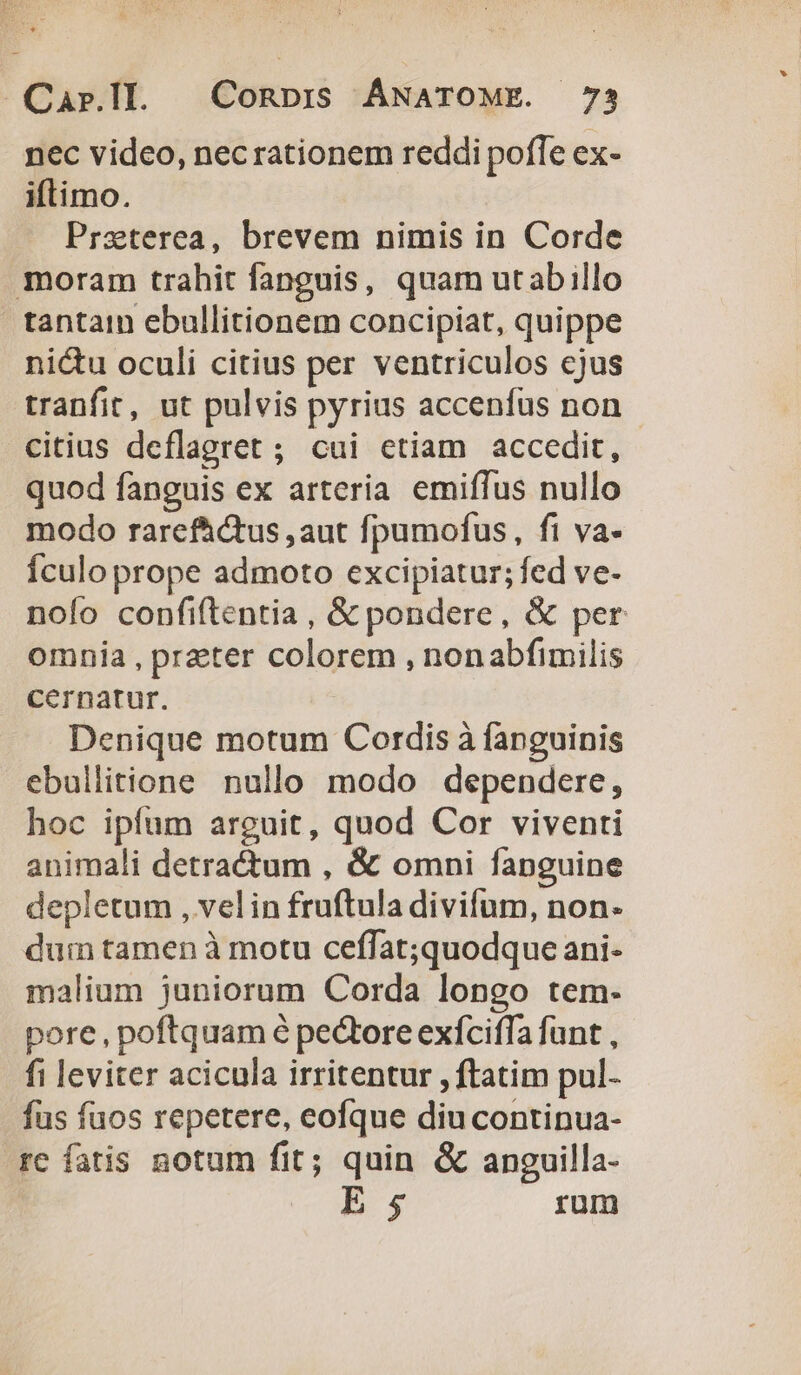 nec video, necrationem reddi poffe ex- iftimo. Praterea, brevem nimis in Corde moram trahit fanguis, quam utabillo tantam ebullitionem concipiat, quippe nictu oculi citius per ventriculos cjus tranfit, ut pulvis pyrius accenfus non citius deflagret ; cui etiam accedit, quod fanguis ex arteria emiffus nullo modo rarefhctus ,aut fpumofus, fi va- Ículo prope admoto excipiatur; fed ve- nolo confiftentia , &amp; pondere, &amp; per omnia , preter colorem , nonabfimilis cernatur. Denique motum Cordis à fanguinis ebullitione nullo modo dependere, hoc ipfum arguit, quod Cor viventi animali detractum , &amp; omni fanguine depletum , velin fruftula divifum, non. dum tamen à motu ceffat;quodque ani- malium juniorum Corda longo tem- pore, poftquam é pe&amp;ore exíciffa fant , fi leviter acicula irritentur , ftatim pul- fus fuos repetere, eofque diu continua- rc fatis notum fit; quin &amp; anguilla- E; rum