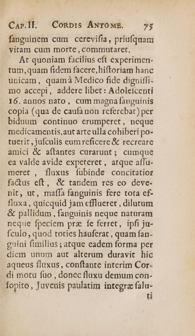 Car.ll. Conp:s ÁNTOME. — 5; fanguinem cam cerevifta, priufquam . vitam cum morte , commiutaret, At quoniam facilius eft experimen- tum,quam fidem facere,hiftoriam hanc unicam, quamà Medico fide diguiffi- mo accepi, addere libet: Adoleicenti 16.annos nato, cum magnafanguinis copia (qua de caufanon referebat) per biduum continuo erumperet, neque medicamentis,aut arte ulla cohiberi po- tuerit, jufculis eumreficere &amp; recreare amici &amp; aflantes curarunt; cumque cea valde avide expeteret, atque affa- meret , fluxus fubinde concitatior fadus eft, &amp; tandem res eo deve- pit, ut, mafla fanguinis fere tota ef- fluxa, quicquid jam cfflueret , dilutum &amp; pallidum , fanguinis neque naturam neque fpeciem pra fe ferret, ipfi ju- Ículo , quod toties háuferat , quam fan- guini fimilius ; atque eadem forma per diem unum aut alterum duravit hic aqueus fluxus, conftante interim Cor- di motu fuo , donec fluxu demum con- - fopito, Javenis paulatim integra falu- | Uu