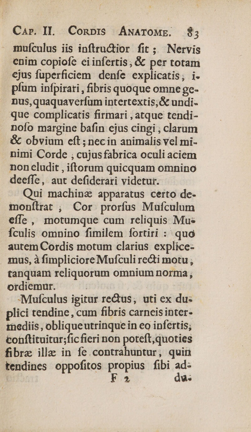 muículus iis inftructior fit ; Nervis enim copiofe eiinfertis; &amp;&amp; per totam ejus fuperficiem denfe explicatis; i- píum infpirari , fibris quoque omne ge- nus,quaquaverfum intertextis;&amp; undi- que complicatis firmari , atque tendi- nofo margine bafin ejus cingi , clarum &amp; obvium eft ; nec in animalis vel mi- nimi Corde ; cujusfabrica oculi aciem non eludit , iftorum quicquam omnino deeffe, aut defiderari videtur. Qui machina apparatus certo de- monílrat , Cor prorfus Mufculum effe , motumque cum reliquis Mus fculis omnino fimilem fortiri : quo autem Cordis motum clarius explice- mus, à fimpliciore Mufculi re&amp;i motu ; tanquam reliquorum omnium norma; ordiemur. | -Mufculus igitur rectus; uti ex du: plici tendine, cum fibris carneis inter- inediis , obliqueutrinque in eo infertis; cohftituitur;fic fieri non poteft,quoties fibra ille in fe.contrahuntur, quin tendines oppofitos propius fibi ad- STRMM F2 du.