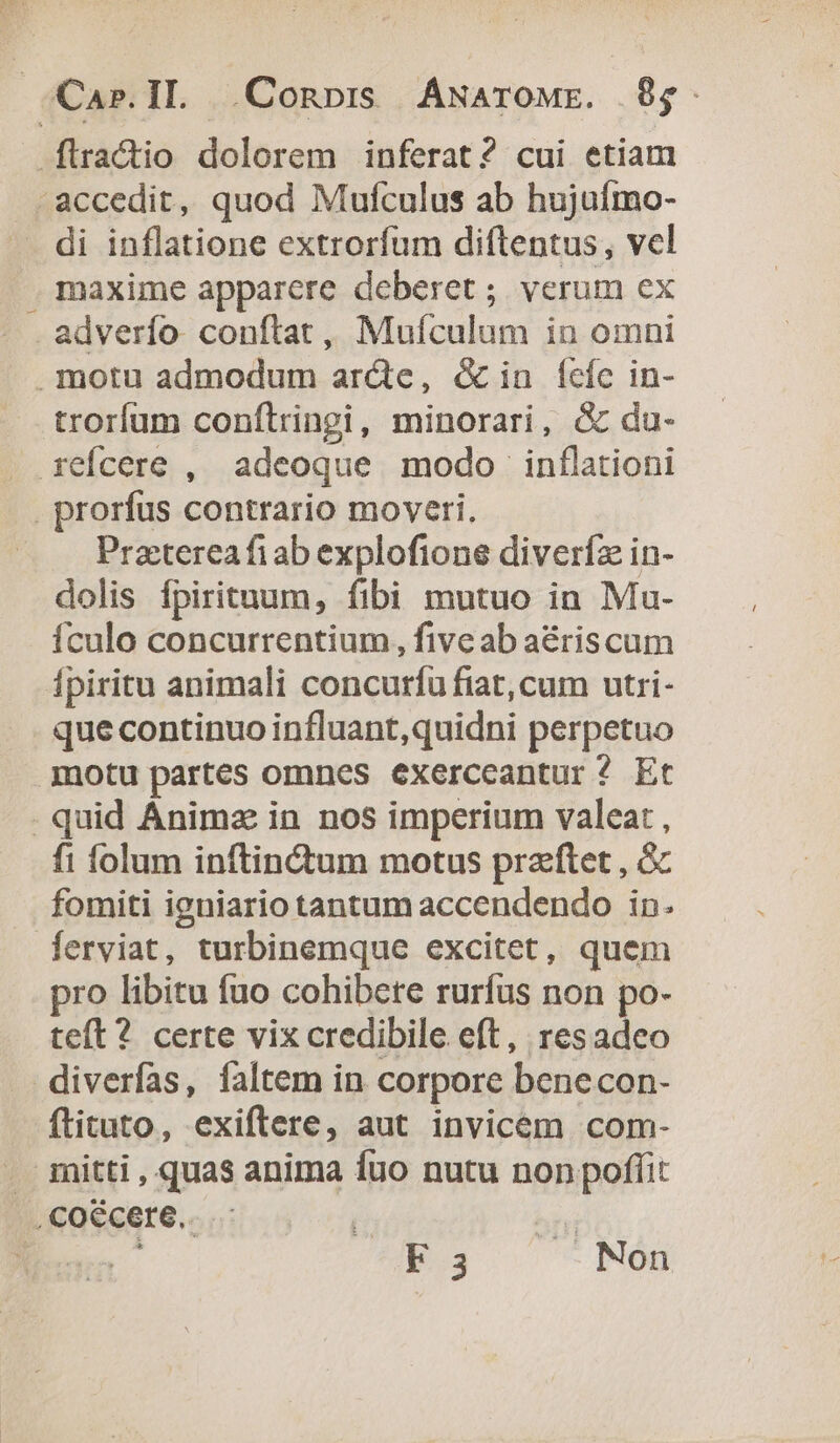 Car.IL Conor ÁNarowr. $$. [tractio dolorem inferat? cui etiam accedit, quod Mufculus ab hujuífmo- di inflatione extrorfum diftentus, vel maxime apparere deberet ; verum ex adverfo. conftat ,, Muículum in omni motu admodum ar&amp;e, &amp; in Íefe in- trorfum conftringi, minorari, &amp; du- refcere , adeoque modo inflationi . prorfus contrario moveri, Prztereafi ab explofione diverfz in- dolis fpirituum, fibi mutuo in Mu- Ículo concurrentium, five ab aériscum fpiritu animali concurfu fiat, cum utri- que continuo influant,quidni perpetuo motu partes omnes exerceantur ^ Et - quid Animz in nos imperium valeat , fi folum inftindum motus praftet , c fomiti igniario tantum accendendo in. [erviat, turbinemque excitet, quem pro libitu fuo cohibete rurfus non po- teft? certe vix credibile eft, resadeo diverfas, faltem in corpore benecon- flituto, exiftere, aut invicem com- . mitti , quas anima fuo nutu non poffit , coécere.. ^ni