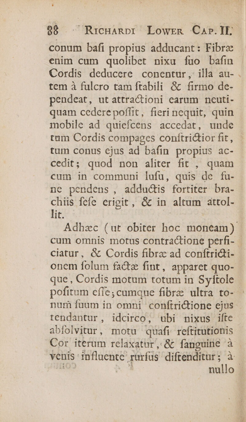 conum bafi propius adducant: Fibrz enim cum quolibet nixu fuo bafin | Cordis deducere conentur, illa au- . tem à fulcro tam ftabili &amp; firmo de- pendeat, utattractioni earum ncuti- quam cedere poffit, fieri nequit, quin mobile ad quiefcens accedat, unde tam Cordis compages conítri&amp;tior fit, tum conus ejus ad bafin propius ac- cedit; quod non aliter fit , quam cum in communi lufü, quis de fu- ne pendens , adductis fortiter bra- chiis fefe erigit, óc in altum attol- lit. Y Adhzc (ut obiter hoc moneam) cum omnis motus contractione perfi- - ciatur, &amp; Cordis fibrz ad coníftri&amp;ti- onem folum facte fint, apparet quo- que , Cordis motum totum in Syftole pofitum effe;cumque fibre ultra to- num fuum in omni coníftrictione ejus - tendantur, idcirco, ubi nixus ifte abfolvitur, motu quafi reftitutionis Cor iterum relaxatur, &amp; fanguine à | venis '?nfluente' rarfüs diftenditur; à p— 2E nullo