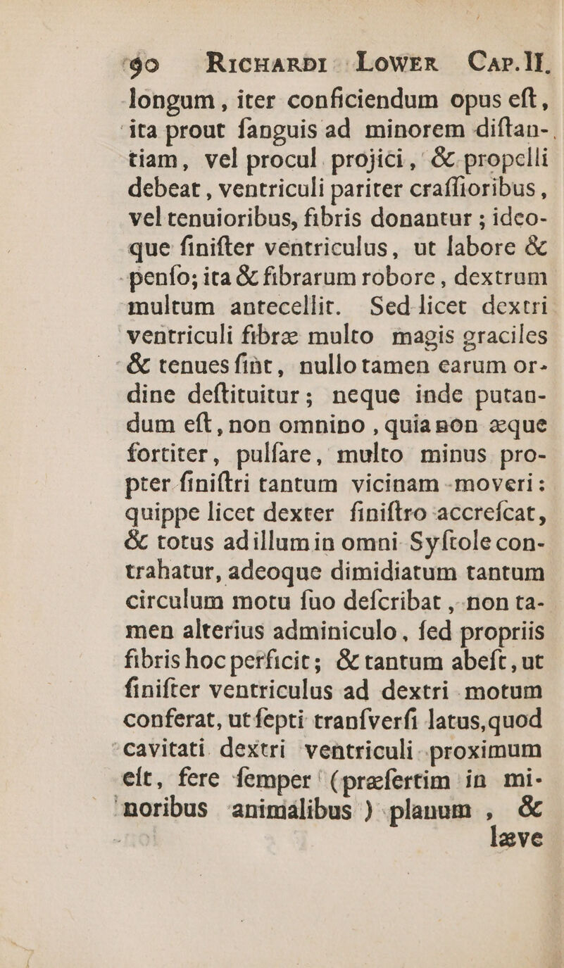 longum, iter conficiendum opus eft, ita prout fanguis ad minorem diftan- tiam, vel procul. projici,' &amp; propclli debeat , ventriculi pariter craffioribus, vel tenuioribus, fibris donantur ; idco- que finifter ventriculus, ut labore &amp; -penío; ita &amp; fibrarum robore , dextrum multum antecellit. Sedlicet dextri ventriculi fibra multo magis graciles &amp; tenuesfiht, nullotamen earum or- dine deftituitur; neque inde putan- dum eft, non omnino , quianon aeque fortiter, pulfare, multo minus pro- pter finiftri tantum vicinam -moveri: quippe licet dexter finiflro accreícat, &amp; totus adillumin omni Syftole con- trahatur, adeoque dimidiatum tantum circulum motu fuo defcribat ,-.non ta- men alterius adminiculo, fed propriis fibris hoc perficit; &amp; tantum abeft , ut finifter ventriculus ad dextri motum conferat, ut fepti tranfverfi latus,quod 'cavitati dextri ventriculi. proximum eit, fere femper (pracfertim in mi- moribus animalibus ) planum , &amp; ! lave