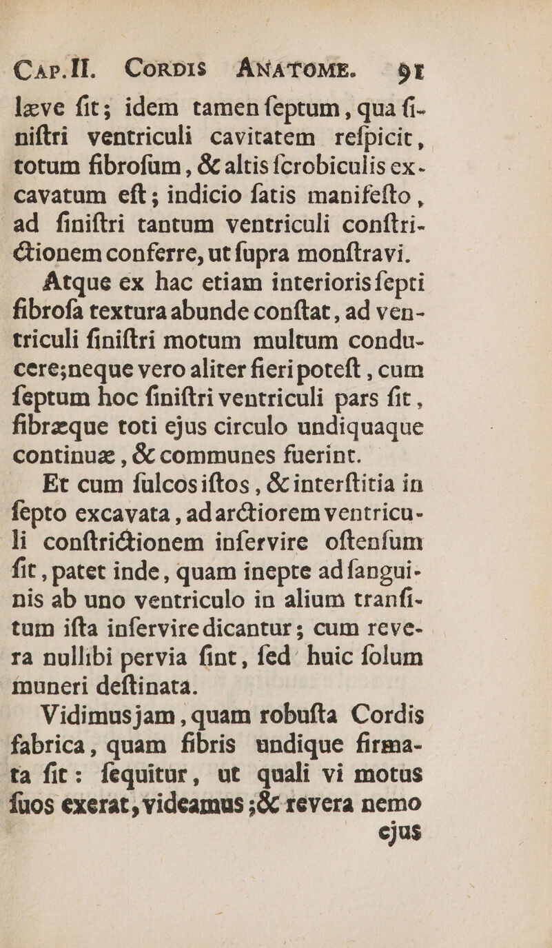 leve fit; idem tamen feptum, qua fi- niftri ventriculi cavitatem refpicit, totum fibrofüm, &amp; altis fcrobiculis ex. cavatum eft; indicio fatis manifefto , ad finiftri tantum ventriculi conftri- cionem conferre, ut fupra monftravi. Atque ex hac etiam interiorisfepti fibrofa textura abunde conftat , ad ven- triculi finiftri motum multum condu- cere;neque vero aliter fieri poteft , cum feptum hoc finiftri ventriculi pars fit , fibrzque toti ejus circulo undiquaque continuz , &amp; communcs fuerint. A Et cum ífulcosiftos , &amp; interftitia in fepto excavata , adarctiorem ventricu- li conftrictionem infervire oftenfum fit , patet inde, quam inepte ad fangui- nis ab uno ventriculo in alium tranfi- tum ifta infervire dicantur; cum rcve- ra nullibi pervia fint, fed: huic folum muneri deftinata. Vidimus jam, quam robufta Cordis fabrica, quam fibris undique firma- ta fit: fequitur, ut quali vi motus fuos exerat, videamus ;&amp; revera nemo cjus