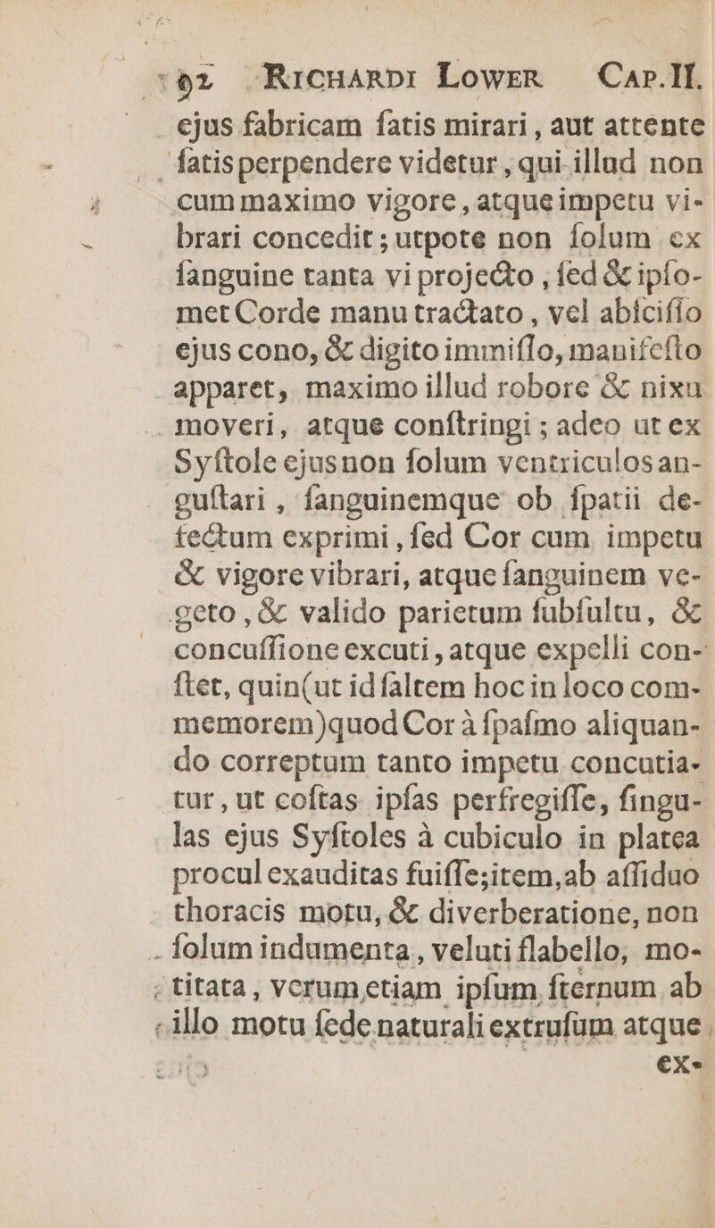 * brari concedit ;utpote non Íolum «cx fanguine tanta vi proje&o , fed & ipío- met Corde manu tractato , vcl abícifío ejus cono, & digito immiflo, manifefto apparet, maximo illud robore & nixu Syftole ejusnon folum ventriculosan- guítari , fanguinemque ob. fpatii de- tectum exprimi , fed Cor cum impetu s-— concuffione excuti , atque expelli con- ftet, quin(ut id faltem hoc inloco com- memorem)quod Cor à fpafmo aliquan- do correptum tanto impetu concutia- tur, ut coftas ipías perfregiffe, fingu- las ejus Syftoles à cubiculo in platea procul exauditas fuiffe;item,ab affiduo thoracis motu, & diverberatione, non folum indumenta, veluti flabello; mo- titata, vcrum etiam ipfum, fternum ab illo motu fede naturali extrufüm atque | - ex. C