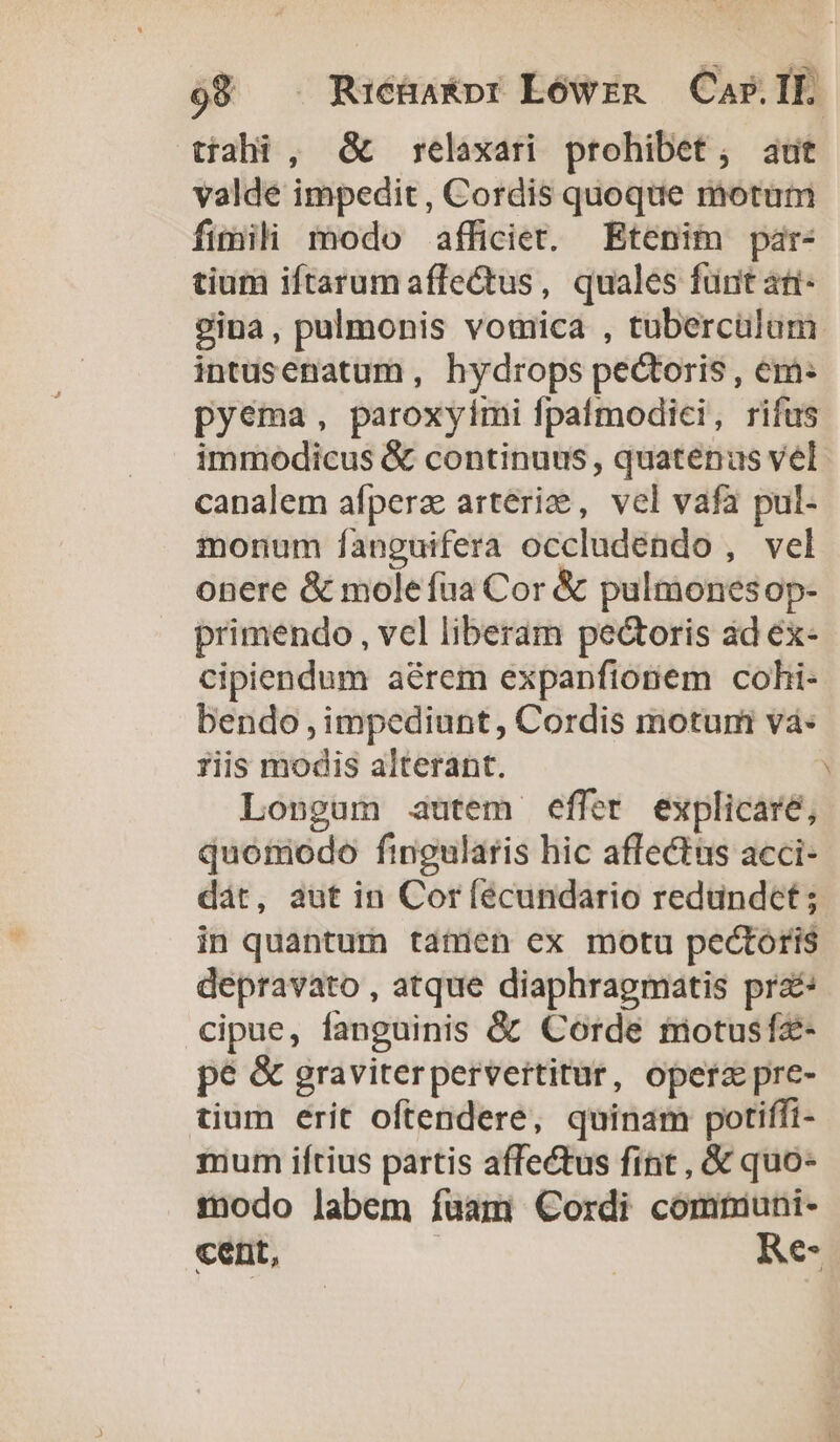 tíahi , &amp; — relaxari. prohibet; aut valde impedit, Cordis quoque motum fimili modo afficiet. Etenim par- tium iftarum affectus, quales furit ati- 2ina, pulmonis vomica , tuberculum intusenatum , hydrops pectoris , em: pyema, paroxyimi fpafmodici, rifus immodicus &amp; continuus, quatenus vel canalem afpera arterize , vel vafa pul- monum fanguifera occludéndo , vel onere &amp; mole fua Cor &amp; pulmonesop- primendo , vel liberam pectoris ad ex- cipiendum aérem expanfionem cohi- bendo impediunt, Cordis motuni và: riis modis alterant. Longum autem effer explicare, quomodo fingularis hic affectus acci- dát, aut in Cor (écundario redundct; in quantum tanien ex motu pectoris depravato , atque diaphragmatis pra cipue, fanguinis &amp; Corde motusfz- pé &amp; graviterpervertitur, opere pre- tium erit oftendere, quinam potiffi- mum iftius partis affectus fint , &amp; quo- modo labem fuam Cordi commiuni- cent, | Re-