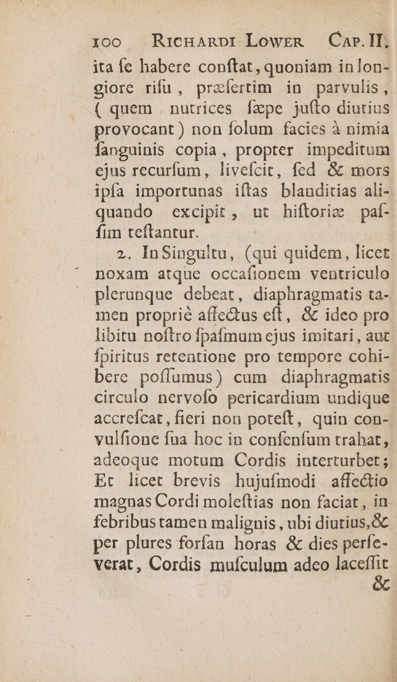 roo Rricuanpr LowreR —Car.II, ita fe habere conftat, quoniam inlon- ciore rifu , praertim in parvulis, ( quem nutrices fzpe juíto diutius provocant ) non folum facics à nimia fanguinis copia, propter impeditum ejus recurfum, livefcit, fed &amp; mors ipfa importunas iftas blanditias ali- quando excipit , ut hiftorie paí- fim teftantur. 2, InSinguitu, (qui quidem, licet noxam atque occafionem ventriculo plerunque debeat, diaphragmatis ta- men proprié affectus eft, &amp; ideo pro libitu noftro fpaímum ejus imitari, aut Ípiritus retentione pro tempore cohi- bere poflumus) cum diaphragmatis circulo nervolo pericardium undique. accreícat , fieri non poteft, quin con- vulfione fua hoc in confenfum trahat, adeoque motum Cordis interturbet ;. Et licet brevis hujufmodi affectio magnas Cordi moleftias non faciat , in febribus tamen malignis , ubi diutius, per plures forfan horas &amp; dies perfe- verat, Cordis mufículum adco Neu
