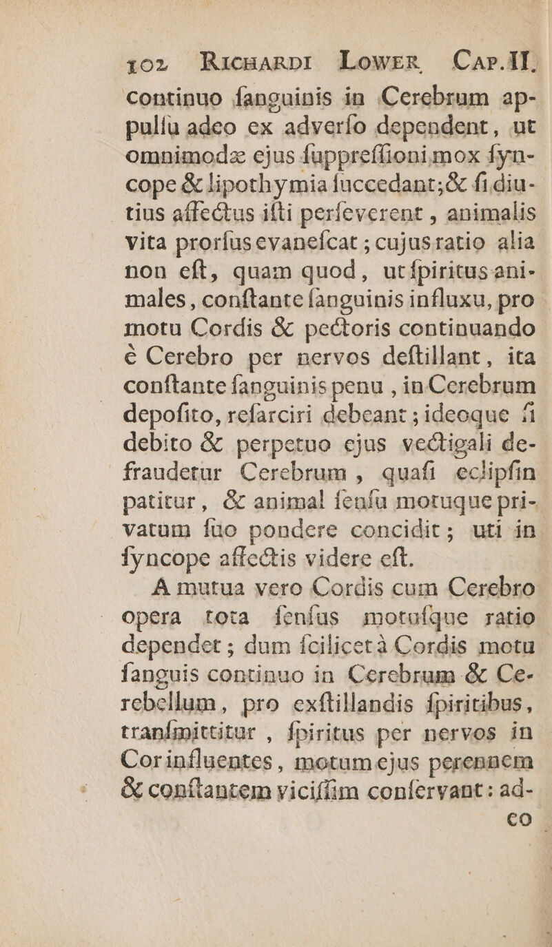 Continuo fanguinis in Cerebram ap- pulla adeo ex adverío dependent, ut omnimodz ejus fuppreffionimox fyn- cope &amp; lipothy mia fuccedant;&amp; fi.diu- tius affectus illi perfeverent , animalis vita prorfusevaneícat ; cujusratio alia non eft, quam quod, utfpiritusani- males, conftante fanguinis influxu, pro motu Cordis &amp; pectoris continuando € Cerebro per nervos deftillant, ita conftante fanguinis penu , in Cerebrum depofito, refarciri debeant ; ideoque fi debito &amp; perpetuo ejus vedtigali de- fraudetur Cerebrum , quafi eclipfin patitur, &amp; animal fenfu moruque pri- vatum Íuo pondere concidit; uti in Íyncope affectis videre cft. A mutua vero Cordis cum Cerebro opera tota [eníus igmotuíque ratio dependet ; dum ícilicetà Cordis motu fanguis continuo in. Cerebrum &amp; Ce- rebellum, pro exflillandis fpiritibus, tranfmittitur , fpiritus per nervos in Corinfluentes , motum ejus perennem &amp; conflantem viciffim confervant: ad- co