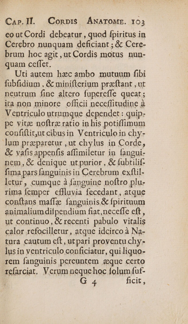 cout Cordi debeatur , quod fpiritus in Cerebro nunquam deficiant ; &amp; Cere- brum hoc agit, ut Cordis motus nun- quam ceflíet. | —. Uti autem hzc ambo mutuum fibi fubfidium , &amp; minifterium praftant , ut neutrum fine altero fupereffe queat; ita non minore officii neceffitudine à Ventriculo utrumque dependet: quip. pe vitz noftre ratio in bis potiffimum confiftitut cibusin Ventriculoin chy- lum praeparetur ,ut chylus in Corde, &amp; vafis appenfis affimiletur in fangui- nem, &amp; denique ut purior , &amp; fubtilif- fima pars fanguinis in Cerebrum exflil- letur, cumque à fanguine noftro plu- rima femper effluvia fecedant, atque conftans maffz. fanguinis. &amp; fpirituum animalium difpendium fiat, necefle eft , ut continuo, &amp; recenti pabulo vitalis. calor refocilletur, atque idcirco à Na- tura cautum eft, utpari proventu chy- lus in ventriculo conficiatur, qui liquo- rem fanguinis pereuntem aque certo refarciat. Verum neque hoc folum fuf- | G 4 ficit,