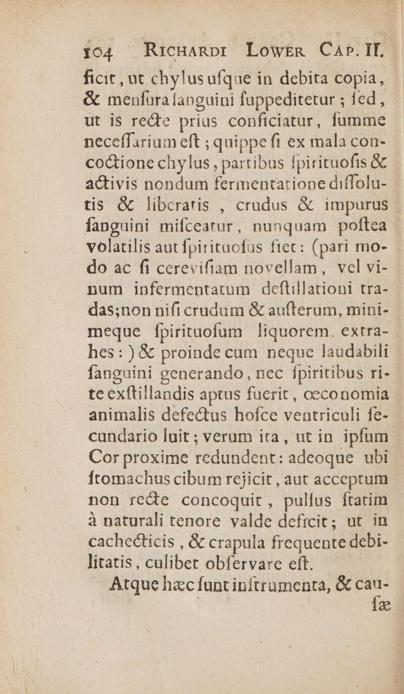 ficit, ut chylusufque in debita copia, &amp; menfura languini fuppeditetur ; fed , ut is recte prius conficiatur, fumme neceffarium eft ; quippe fi ex mala con- coctione chylus, partibus fpirituofis &amp; activis nondum fermentarione diffolu- tis &amp; libcratis , crudus &amp; impurus fanguini mifceatur, nunquam poftea volatilis aut fpirituofus ftet: (pari mo- do ac fi cerevifiam novellam, vel vi- num infermentatum deftillationi tra- das;non nifi crudum &amp; aufterum, mini- meque fpirituofum liquorem. extra- - hes:)&amp; proinde cum neque laudabili fanguini generando, nec fpiritibus ri- te exftillandis aptus fuerit, oeconomia animalis defectus hofce ventriculi fe- cundario luit; verum ita, ut in ipfum. Cor proxime redundent: adeoque. ubi Ítomachus cibum rejicit , aut acceptum non recte concoquit, pullus ftatim à naturali tenore valde deficit; ut in cachecticis , &amp; crapula frequente debi- litatis, culibet obfervare eft. Atque hzc funt inftrumenta, &amp; pe a