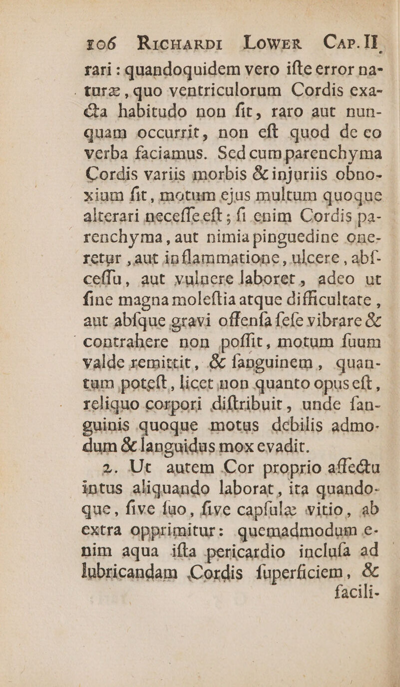 rari : quandoquidem vero ifte error na- .turz ,quo ventriculorum Cordis exa- €&amp;ta habitudo non fit, raro aut nun- quam occurrit, non eft quod de co verba faciamus. Sed cum parenchyma Cordis variis morbis &amp;injuriis obno- xium fit, motum ejus multum quoque alterari neceffe.eft ; fi enim Cordis pa- renchyma,aut nimia pinguedine one- rctur , aut inflammatione , ulcere , abf- ceffu, aut vulaere laboret , adeo ut fine magna moleftia atque difficultate , aut abfque gravi offenfa fefe vibrare &amp; yalde remittit, &amp; fanguinem , quan- tum poteft, licet non quanto opus eft , rcliquo corpori diftribuit, unde fan- guinis quoque motus debilis admo- dum &amp; languidus mox evadit. 2. Ut autem Cor proprio affe&amp;u intus aliquando laborat, ita quando- que, five fuo, five capfulae vitio, ab extra opprimitur: quemadmodum e- nim aqua iíta pericardio incluía ad lubricandam Cordis fiperticism, &amp; acili-