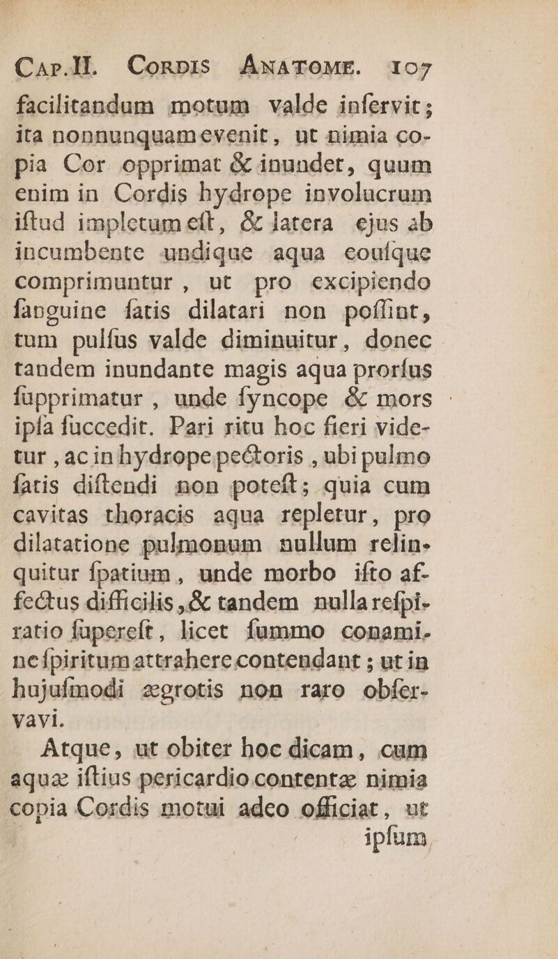 facilitandum motum valde infervit; ita nonnunquamevenit, ut nimia co- pia Cor. opprimat &amp; inundet, quum enim in Cordis hydrope involucrum iftud impletum eft, G latera ejus ab incumbente undique aqua eoutque comprimuntur , ut pro excipiendo fanguine fatis dilatari non poflint, tum pulfus valde diminuitur, donec tandem inundante magis aqua prorfus fupprimatur , unde fyncope &amp; mors - ipfa fuccedit. Pari ritu hoc fieri vide- tur , acin hydrope pe&amp;oris , ubi pulmo fatis diftendi non poteft; quia cum cavitas thoracis aqua repletur, pro - dilatatione pulmonum nullum rclin- quitur fpatium , unde morbo ifto af- fectus difficilis ,&amp; tandem nulla refpi- ratio fupereft, licet. fummo conami. neípiritumattrahere contendant ; ut in hujufmodi zgrotis non raro obfer- Vavi. Atque, ut obiter hoc dicam, cum aquz iftius pericardio contentae nimia copia Cordis motui adco officiat, ut : ipfum