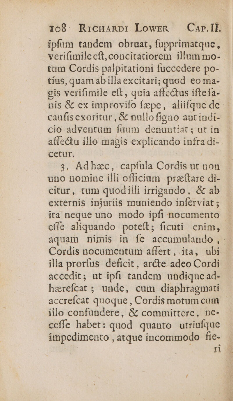 1099. Rricgnanp: Lowra — Car.IL. . ipfam tandem obruat, fupprimatque, verifimilecít,concitatiorem illum mo- . tam Cordis palpitationi fuccedere po- tius, quamabilla excitari; quod eo ma- eis verifimile eft, quia affectus iftefa- nis &amp; ex improvifo Ízpe, aliifque de caufis exoritur , &amp; nullo figno aut indi- cio adventum füum denuntiat ; ut in affectu illo magis explicando infra di- cetur. | 3. Adhzc, capfíula Cordis ut non uno nomine illi officium przfítare di- citur, tum quodilli irrigando, &amp; ab externis injuriis muniendo inferviat ; ita neque uno modo ipfi nocumento effe aliquando poteft; ficuti enim, aquam nimis in fe accumulando,: Cordis nocumentum affert, ita, ubi illa prorfus deficit, ar&amp;e adeo Cordi accedit; ut ipfi tandem undique ad- harefcat ; unde, cum diaphragmati accreícat quoque , Cordis motum cum illo confundere, &amp; committere, ne- ceffe habet: quod quanto utriufque impedimento , atque incommodo fte- ri