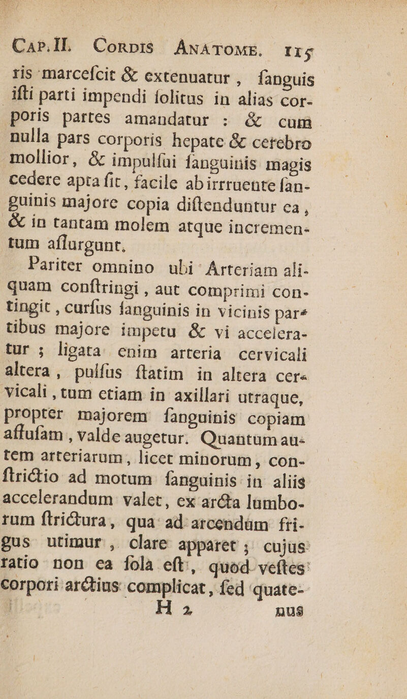 Cap.IL Conpi$ ANATOME. Ir $ ris marcefcit &amp; extenuatur , fanguis ifti parti impendi folitus in alias cor- poris partes amandatur : &amp; cum nulla pars corporis hepate &amp; cetebro mollior, &amp; impulfai languinis magis cedere apta fit, facile abirrruente l[an- guinis majore copia diftenduntur ea, .&amp; in tantam molem atque incremen- tum aflurgunt. Pariter omnino ubi Arteriam ali- quam conftringi , aut comprimi con- tingit , curfus fanguinis in vicinis par* tibus majore impetu &amp; vi accelera- tur ; ligata enim arteria cervicali altera, pulfus ftatim in altera cer« vicali , tum ctiam in axillari utraque, propter majorem [fanguinis copiam affufam , valde augetur. Quantum au- tem arteriarum, licet minorum, con- ftricio ad motum fanguinis in aliis accclerandum valet, ex ar&amp;ta lumbo- rum ftrictura, qua: ad arcendüm fri- gus utimur, clare apparet ; cujus: ratio non ca fola eft, quod. veftes: corpori arctius: complicat , fed 'quate- ] | H 2 nus