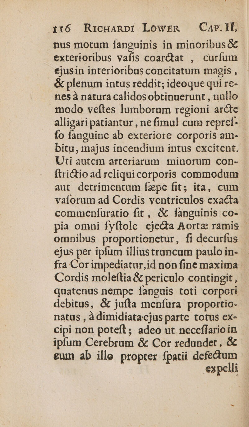 nus motum fanguinis in minoribus &amp; exterioribus vafis coar&amp;at , curíum ejusin interioribus concitatum magis , &amp; plenum intus reddit; ideoque qui re- nes à natura calidos obtinuerunt , nullo modo veftes lumborum regioni arcte alligari patiantur , ne fimul cum repref- fo fanguine ab exteriore corporis am- bitu, majus incendium intus excitent. Uti autem arteriarum minorum con- ftri&amp;io ad reliquicorporis commodum aut detrimentum fzepe fit; ita, cum vaíorum ad Cordis ventriculos exacta commenfuratio fit, &amp; fanguinis co- pia omni fyftole cje&amp;ta Aortz ramis | omnibus proportionetur, fi decurfus ejus per ipfum illius truncum paulo in- fra Cor impediatur,id non fine maxima Cordis moleftia &amp; periculo contingit, quatenus nempe fanguis toti corpori debitus, &amp; jufta menfura proportio- natus , à dimidiataejus parte totus ex- cipi non poteft; adeo ut neceffarioin ipfum Cerebrum &amp; Cor redundet , &amp; cum ab illo propter fpatii defectum expelli