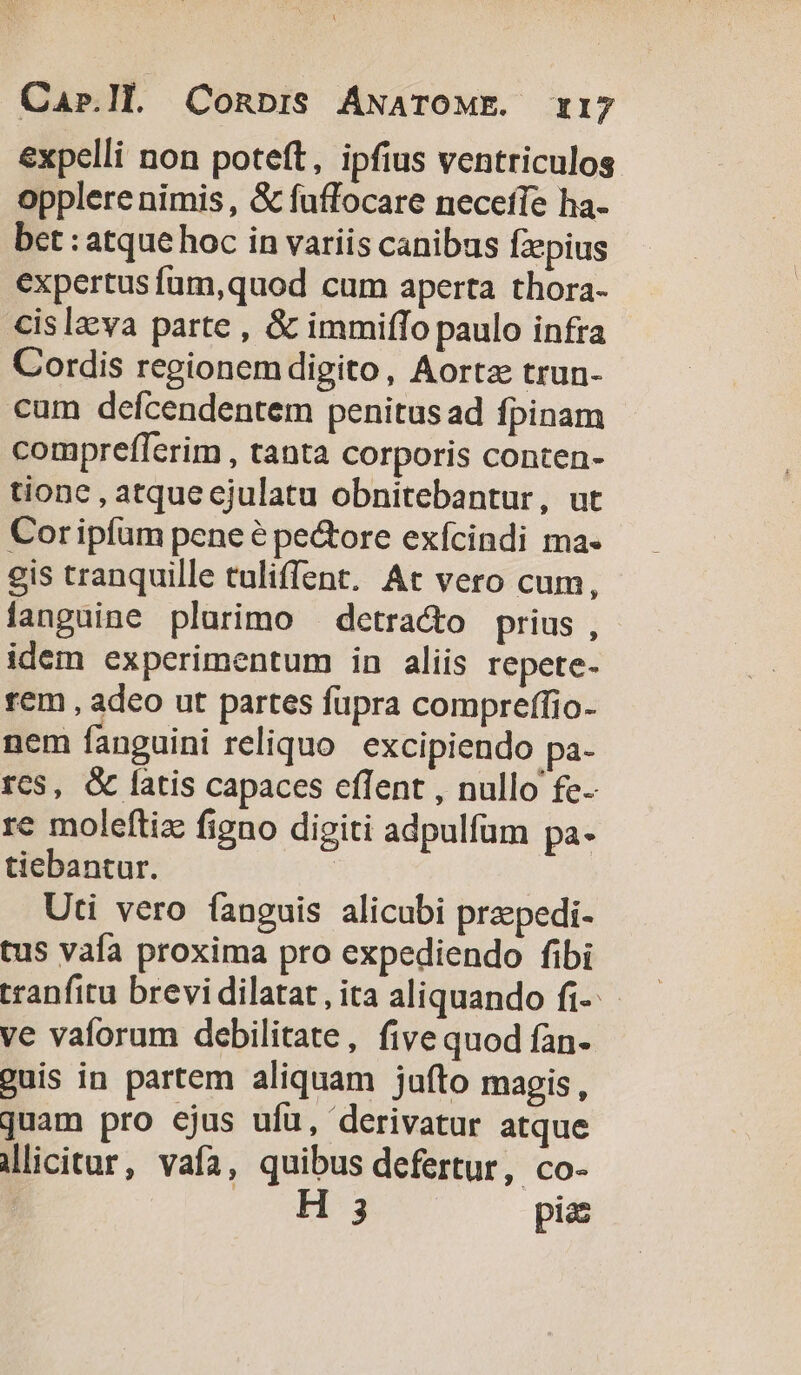 expelli non poteft, ipfius ventriculos opplere nimis , &amp; fuffocare neceffe ha- bet : atque hoc in variis canibus fzepius expertus fum,quod cum aperta thora- cislzva parte , &amp; immiffo paulo infra Cordis regionem digito, Aortz trun- cum defcendentem penitus ad fpinam comprefferim , tanta corporis conten- tione , atque ejulatu obnitebantur, ut Coripfum peneé pe&amp;ore exfcindi ma- gis tranquille tuliffent. At vero cum, fanguine plurimo — detracto prius , idem experimentum in aliis repete- rem , adeo ut partes fupra compreffio- nem fanguini reliquo excipiendo pa- rc$, &amp; latis capaces effent , nullo fe-- re moleftiz figno digiti adpulfum pa. tiebantur. Uti vero fanguis alicubi prepedi- tus vafa proxima pro expediendo fibi tranfitu brevi dilatat , ita aliquando fi-- ve vaforum debilitate, five quod fan guis in partem aliquam jufto magis, quam pro ejus ufu, derivatur atque Mlicitur, vaía, quibus defertur, co- H 3 pias