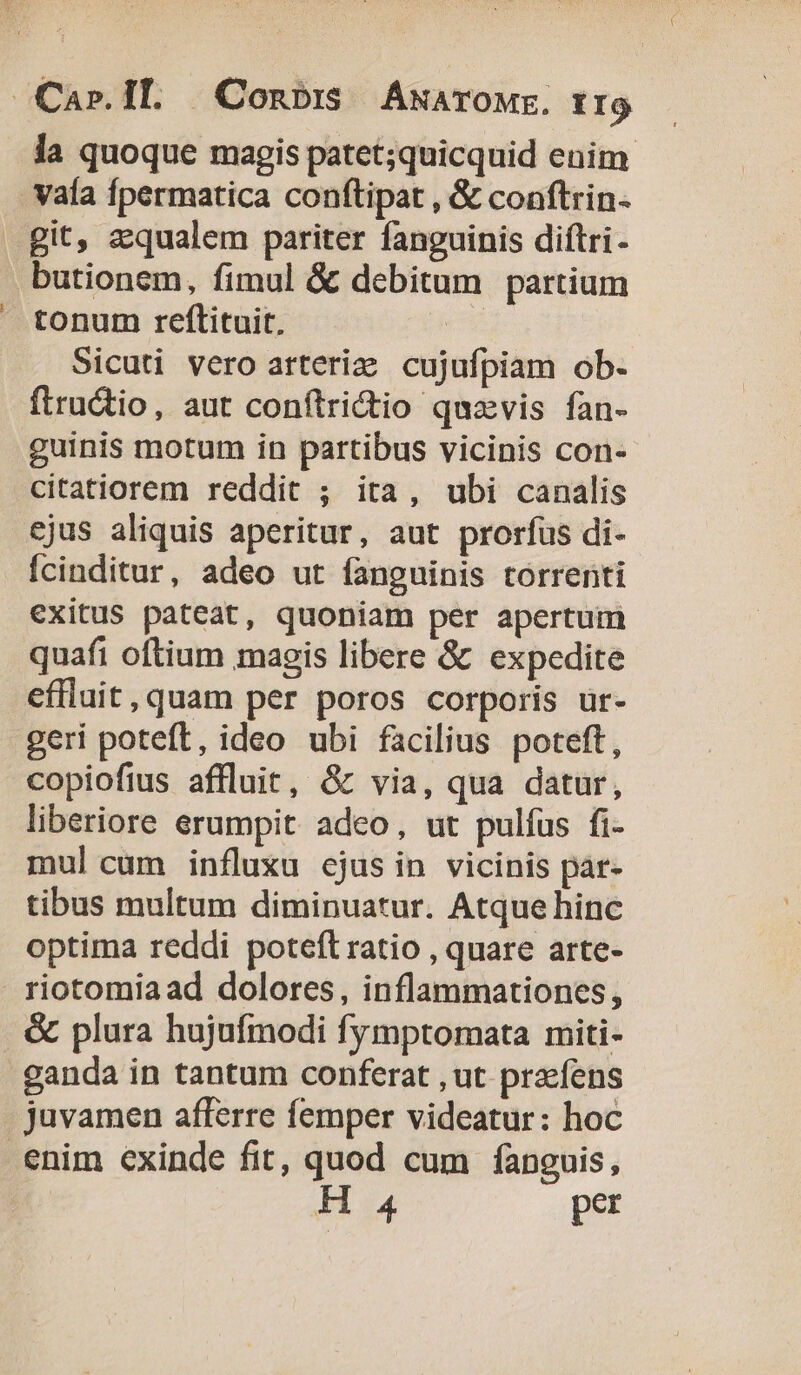 Car. IL Conbi AwarOME. frg la quoque magis patet;quicquid enim vaía fpermatica conftipat , &amp; conftrin- git, aequalem pariter fanguinis diftri- butionem, fimul &amp; debitum partium tonum reftituit, eb Sicuti vero arteriz cujufpiam ob. flru&amp;tio, aut conftridtio quzvis fan- guinis motum in partibus vicinis con- citatiorem reddit ; ita, ubi canalis ejus aliquis aperitur, aut prorfus di- Ícinditur, adeo ut fanguinis torrenti exitus pateat, quoniam per apertum quafi oftium magis libere &amp; expedite effluit,quam per poros corporis ür- geri poteft, ideo ubi facilius poteft, copiofius affluit, &amp; via, qua datur, liberiore erumpit adeo, ut pulfus fi- mul cum influxu ejus in vicinis par- tibus multum diminuatur. Atque hinc optima reddi poteft ratio , quare arte- riotomiaad dolores, inflammationes, &amp; plura hujufmodi fymptomata miti- .ganda in tantum conferat , ut praefens juvamen afferre femper videatur: hoc enim exinde fit, quod cum fanguis, H 4 per