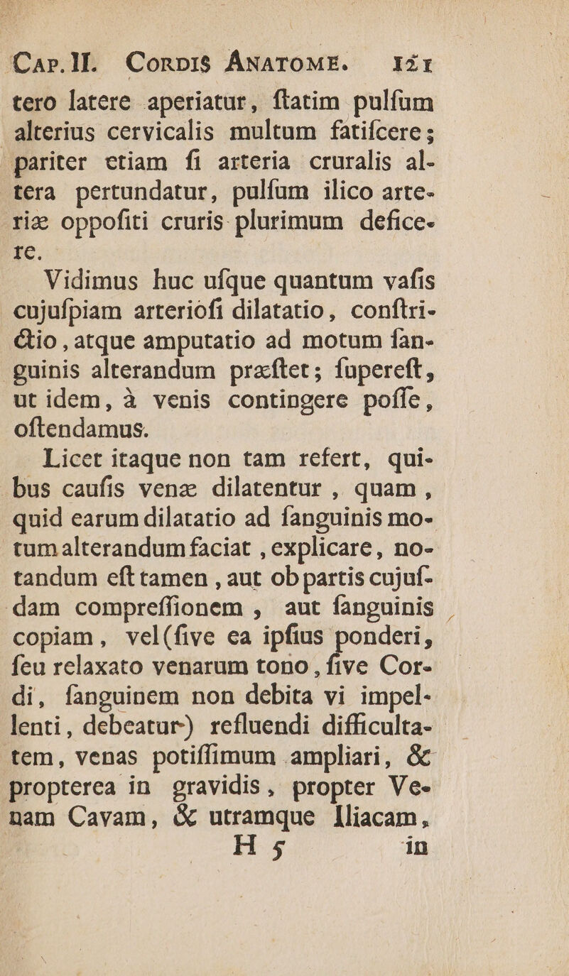 tero latere aperiatur, ftatim pulfum alterius cervicalis multum fatifcere ; pariter etiam fi arteria cruralis al- tera pertundatur, pulfum ilico arte- rie oppofiti cruris plurimum defice- rc. Vidimus huc ufque quantum vafis eujufpiam arteriofi dilatatio, conftri- &amp;io,atque amputatio ad motum fan- - guinis alterandum przftet; fupereft, ut idem, à venis contingere pofíe, oftendamus. Licet itaque non tam refert, qui- bus caufis venz dilatentur , quam, quid earum dilatatio ad fanguinis mo- tumalterandum faciat , explicare, no- tandum eft tamen , aut ob partis cujuf- dam compreffionem , aut fanguinis copiam, vel(five ea ipfius doscen - feu relaxato venarum tono, five Cor- di, fanguinem non debita vi impel- lenti, debeatur) refluendi difficulta- tem, venas potiffimum ampliari, &amp;c propterea in gravidis, propter Ve- nam Cavam, &amp; utramque [liacam, | H 5 in