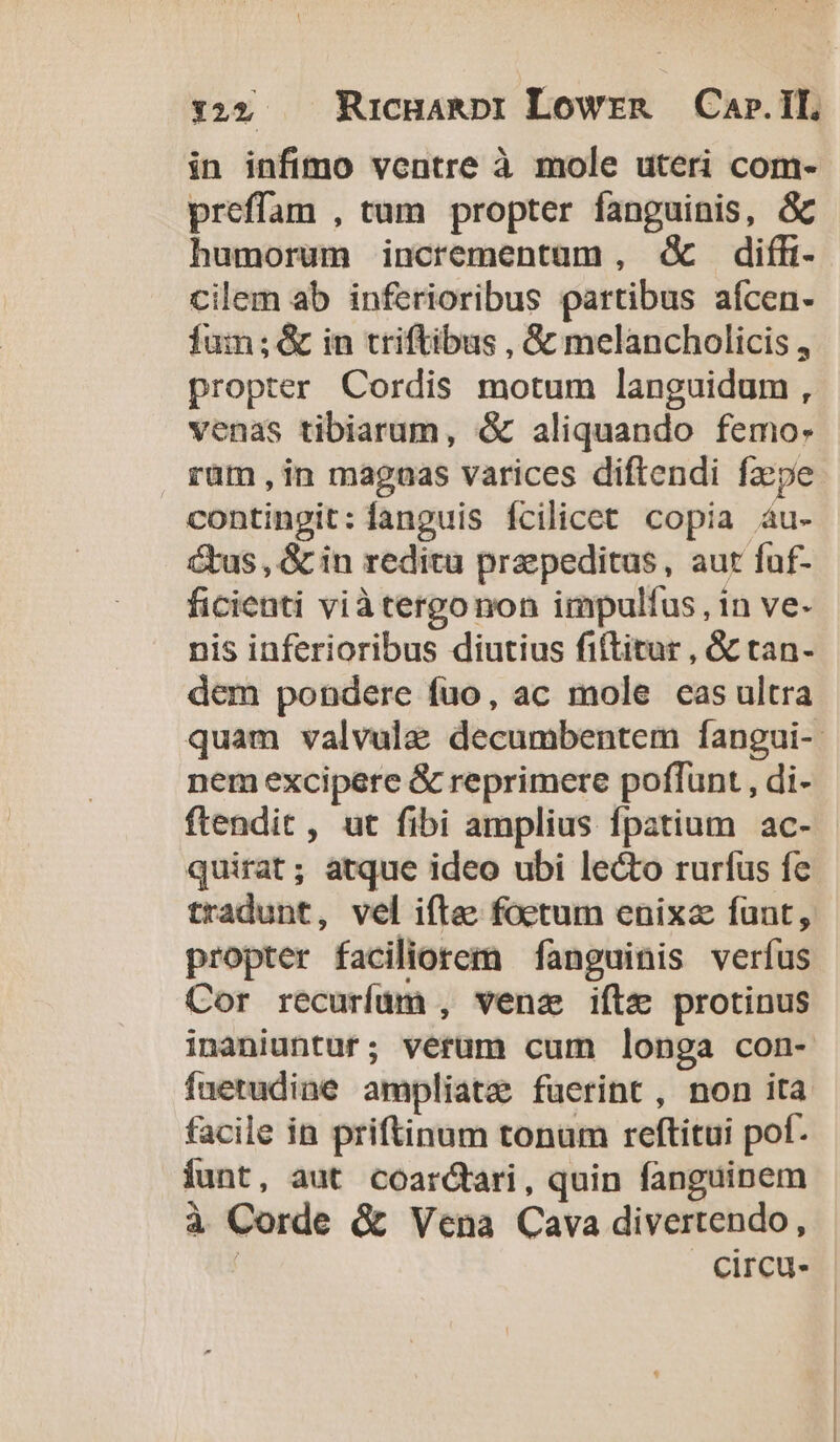 :22 . RucHanRpt Lowrna Car.IL in infimo ventre à mole uteri com- preffam , tum propter fanguinis, &amp; humorum incrementum, d diffi cilem ab inferioribus partibus afcen- fum; &amp; in triftibus , &amp; melancholicis , propter Cordis motum languidum , venas tibiarum, &amp; aliquando femo- rüm , in maguas varices diftendi faepe contingit: fanguis fcilicet. copia 4u- &amp;us , &amp; in reditu praepeditus, aut faf- ficienti viàtergonon impulfus, in ve- nis inferioribus diutius fiftitur , &amp; tan- dem pondere füo, ac mole cas ultra nem excipere &amp; reprimere poffunt , di- quirat; atque ideo ubi lecto rurfus fe tradunt, vel iftee foetum enixa funt, propter faciliorem fanguinis verfus Cor recuríüm , venz iftz protinus inaniuntuf; vérum cum longa con- füetudine ampliate fuerint , non ita facile in priftinum tonum reftitui pot. iunt, aut coar&amp;tari, quin fanguinem à Corde &amp; Vena Cava divertendo,