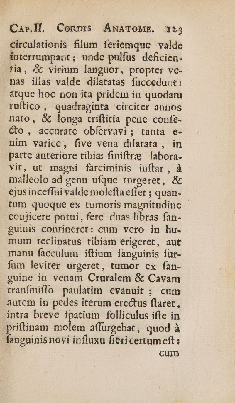 circulationis filum feriemque valde interrumpant; unde pulfus deficien- tia, &amp; virium languor, propter ve- nas illas valde dilatatas fuccedust: atque hoc non ita pridem ín quodam ruftico , quadraginta circiter annos nato, &amp; longa triftitia pene confe- Co , accurate obíervavi; tanta e- nim varice, five vena dilatata , in parte anteriore tibiz finiftra: labora. vit, ut magni farciminis inftar , à malleolo ad genu ufque turgeret, &amp; cjusinceffui valde molefta effet ; quan- tum quoque ex tumoris magnitudine - copjicere potui, fere duas libras fan- guinis continérct: cum vero in hu. mum reclinatus tibiam erigeret, aut manu facculum iftium fanguinis für- fum leviter urgeret, tumor ex fan- guine in venam Cruralem &amp; Cavam tranfmiffo paulatim evanuit ; cum autem in pedes iterum erectus ftaret , intra breve fpatium folliculus ifte in priftinam molem affurgebat, quod à fanguinis novi influxu fieri certumeft : cum