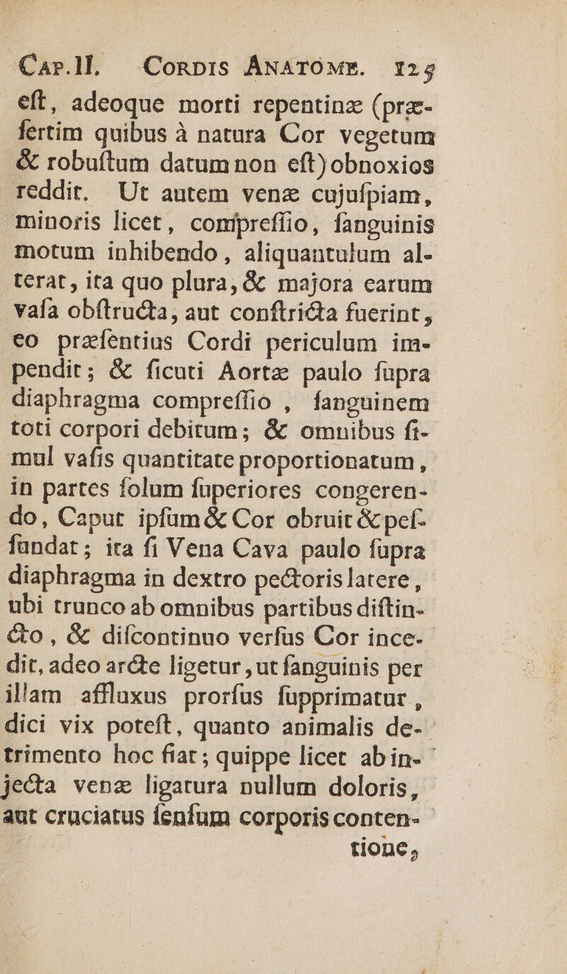 eft, adeoque morti repentinz (pra- fertim quibus à natura Cor vegetun &amp; robuftum datum non eft) obnoxios reddit. Ut autem venz cujufpiam, minoris licet, conipreffio, fanguinis motum inbibendo, aliquantulum al- terat, ita quo plura, &amp; majora carum vaía obftru&amp;ta, aut conftri&amp;ta fuerint, €o prazfentius Cordi periculum im- pendit; &amp; ficuti Aortz paulo fupra diaphragma compreffio , fanguinem toti corpori debitum; &amp; omnibus ft- mul vafis quantitate proportionatum, in partes folum fuperiores congeren- do, Caput ipfüm&amp; Cor obruit &amp; pef- fundat; ita fi Vena Cava paulo fupra diaphragma in dextro pe&amp;oris latere , ubi trunco ab omnibus partibus diftin- &amp;o , &amp; diícontinuo verfus Cor ince- dit, adeo arcte ligetur ,ut fanguinis per illam affluxus prorfus füpprimatur , dici vix poteft, quanto animalis de- trimento hoc fiar ; quippe licet abin- je&amp;a venz ligatura nullum doloris, aut cruciatus fenfum corporis conten- tione,