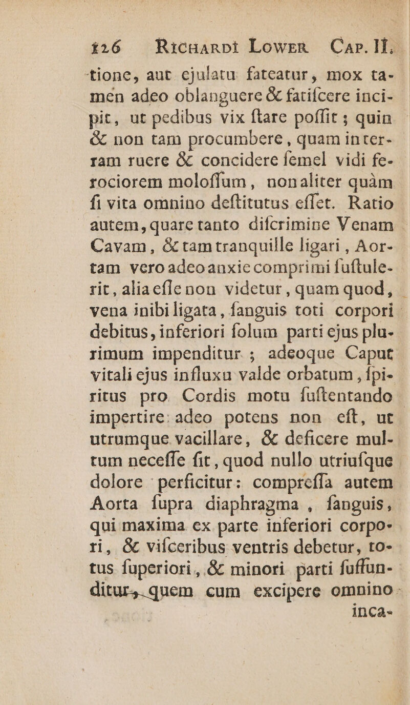 tione, aut cjulatu fateatur, mox ta- men adeo oblanguere &amp; fatiícere inci- pit, ut pedibus vix ftare poffit ; quin &amp; non tam procumbere , quam inter- ram ruere &amp; concidere femel vidi fe- rociorem moloflum, uonaliter quàm fi vita omnino deftitutus effet. Ratio autem,quaretanto difcrimine Venam Cavam, &amp; tam tranquille ligari , Aor- tam vero adeoanxie comprimi fuftule- rit, aliaeflenon videtur, quam quod, vena inibiligata, fanguis toti corpori. debitus, inferiori folum parti ejus plu- rimum impenditur ; adeoque Caput vitali cjus influxu valde orbatum , fpi- ritus pro. Cordis motu fuftentando impertire: adeo potens non eft, ut utrumque vacillare, &amp; deficere mul- tum neceffe fit, quod nullo utriufque | dolore ; perficitur: compteffía autem Aorta fupra diaphragma , fanguis, qui maxima ex parte inferiori corpo- ri, &amp; viíceribus ventris debetur, to- tus fuperiori, &amp; minori. parti fuffun- ditur,.quem cum excipere omnino: inca-