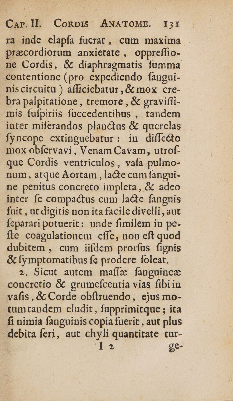 A Car.ll. Conprs ANATOME. I31 ra inde elapía fucrat, cum maxima precordiorum anxietate , oppreffio- ne Cordis, &amp; diaphragmatis fumma contentione (pro expediendo fangui- nis circuitu ) afficiebatur , &amp; mox cre- bra palpitatione , tremore , &amp; gravifíi- mis fufpiriis fuccedentibus , tandem inter miferandos planctus &amp; querelas Íyncope extinguebatur: in diffecto mox obfervavi, Venam Cavam, utrof- que Cordis ventriculos, vafa pulmo- num, atque ÀAortam , la&amp;te cum fangui- ne penitus concreto impleta, &amp; adeo inter fe compactus cum lacte fanguis fuit , ut digitis non ita facile divelli , aut feparari potuerit: unde fimilem in pe. fte coagulationem effe, non eft quod dubitem ,. cum iifdem prorfus fignis OcÍymptomatibus fe prodere foleat. 2. Sicut autem mafífze [fanguine concretio &amp; grumefcentia vias fibi in vafis, &amp; Corde obítruendo, ejus mo- tumtandem cladit , fapprimitque ; ita fi nimia fanguinis copia fuerit , aut plus ' debita feri, aut chyli quantitate tur- Ta. ge-