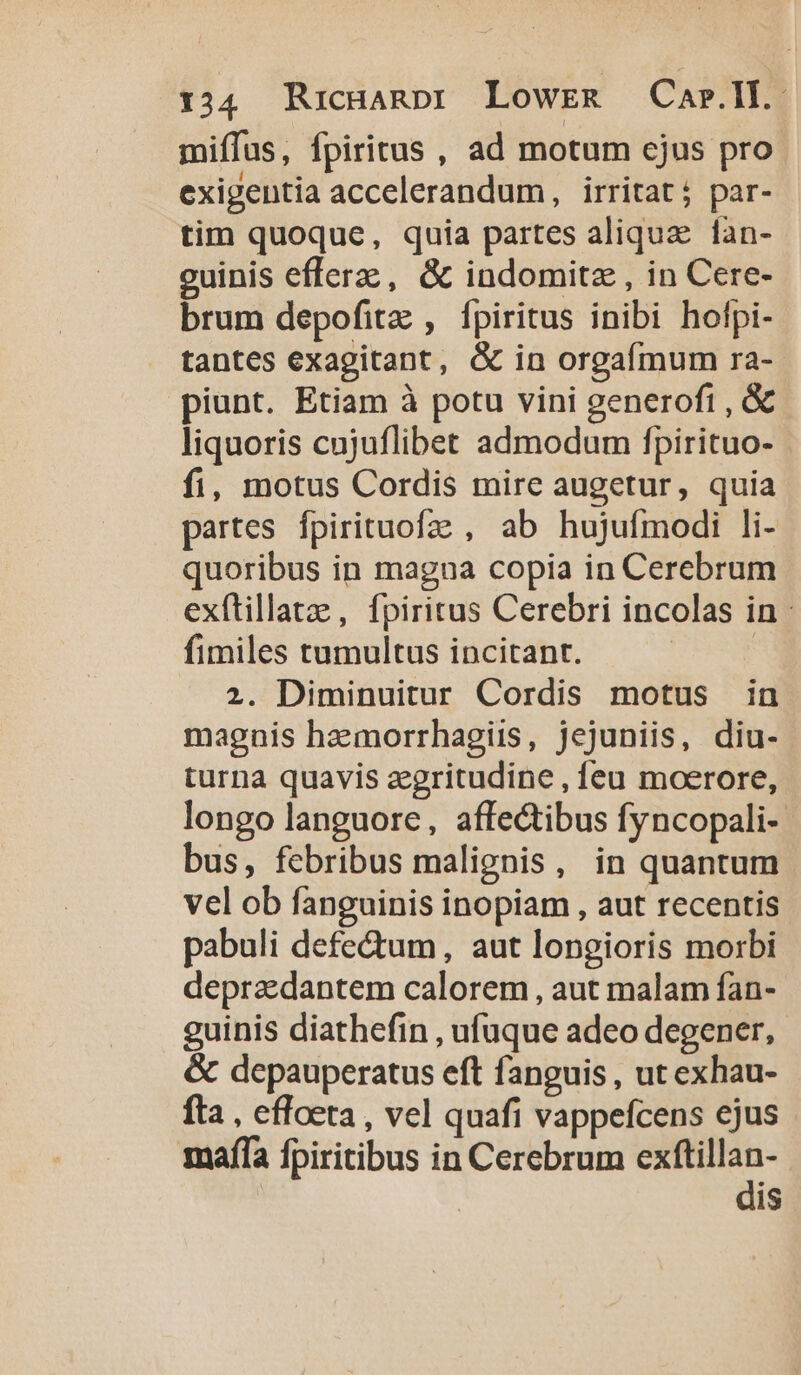 miffus, fpiritus , ad motum ejus pro exigentia accelerandum, irritat par- tim quoque, quia partes aliquz 1an- guinis efferzz, &amp; indomitz , in Cere- brum depofitz , ípiritus inibi hofpi- tantes exagitant, &amp; in orgafmum ra- piunt. Etiam à potu vini generofi , &amp; liquoris cujuflibet admodum fpirituo- fi, motus Cordis mire augetur, quia partes fpirituofz , ab hujufmodi li- quoribus in magna copia in Cerebrum exftillatz, fpiritus Cerebri incolas in fimiles tumultus incitant. 2. Diminuitur Cordis motus in magnis hzemorrhagiis, jejuniis, diu- turna quavis zegritudine , feu moerore, longo languore, affectibus fyncopali- bus, febribus malignis, in quantum vel ob fanguinis inopiam , aut recentis pabuli defe&amp;tum, aut longioris morbi deprzdantem calorem , aut malam fan- 2uinis diathefin , ufuque adeo degener, &amp; depauperatus eft fanguis , ut exhau- fta , effoeta , vel quafi vappefcens ejus maffa fpiritibus in Cerebrum —